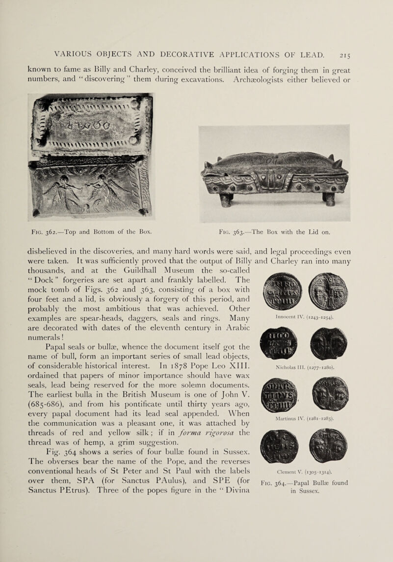 known to fame as Billy and Charley, conceived the brilliant idea of forging them in great numbers, and “discovering” them during excavations. Archaeologists either believed or Fig. 362.—Top and Bottom of the Box. Fig. 363.—The Box with the Lid on. disbelieved in the discoveries, and many hard words were said, and legal proceedings even were taken. It was sufficiently proved that the output of Billy and Charley ran into many thousands, and at the Guildhall Museum the so-called “ Dock ” forgeries are set apart and frankly labelled. The mock tomb of Figs. 362 and 363, consisting of a box with four feet and a lid, is obviously a forgery of this period, and probably the most ambitious that was achieved. Other examples are spear-heads, daggers, seals and rings. Many are decorated with dates of the eleventh century in Arabic numerals! Papal seals or bullae, whence the document itself got the name of bull, form an important series of small lead objects, of considerable historical interest. In 1878 Pope Leo XIII. ordained that papers of minor importance should have wax seals, lead being reserved for the more solemn documents. The earliest bulla in the British Museum is one of John V. (685-686), and from his pontificate until thirty years ago, every papal document had its lead seal appended. When the communication was a pleasant one, it was attached by threads of red and yellow silk; if in forma rigorosa the thread was of hemp, a grim suggestion. Fig. 364 shows a series of four bullae found in Sussex. The obverses bear the name of the Pope, and the reverses conventional heads of St Peter and St Paul with the labels over them, SPA (for Sanctus PAulus), and SPE (for Sanctus PEtrus). Three of the popes figure in the “ Divina Innocent IV. (1243-1254). Martinus IV. (1281-1285). Clement V. (1305-13x4). Fig. 364.—Papal Bullae found in Sussex.