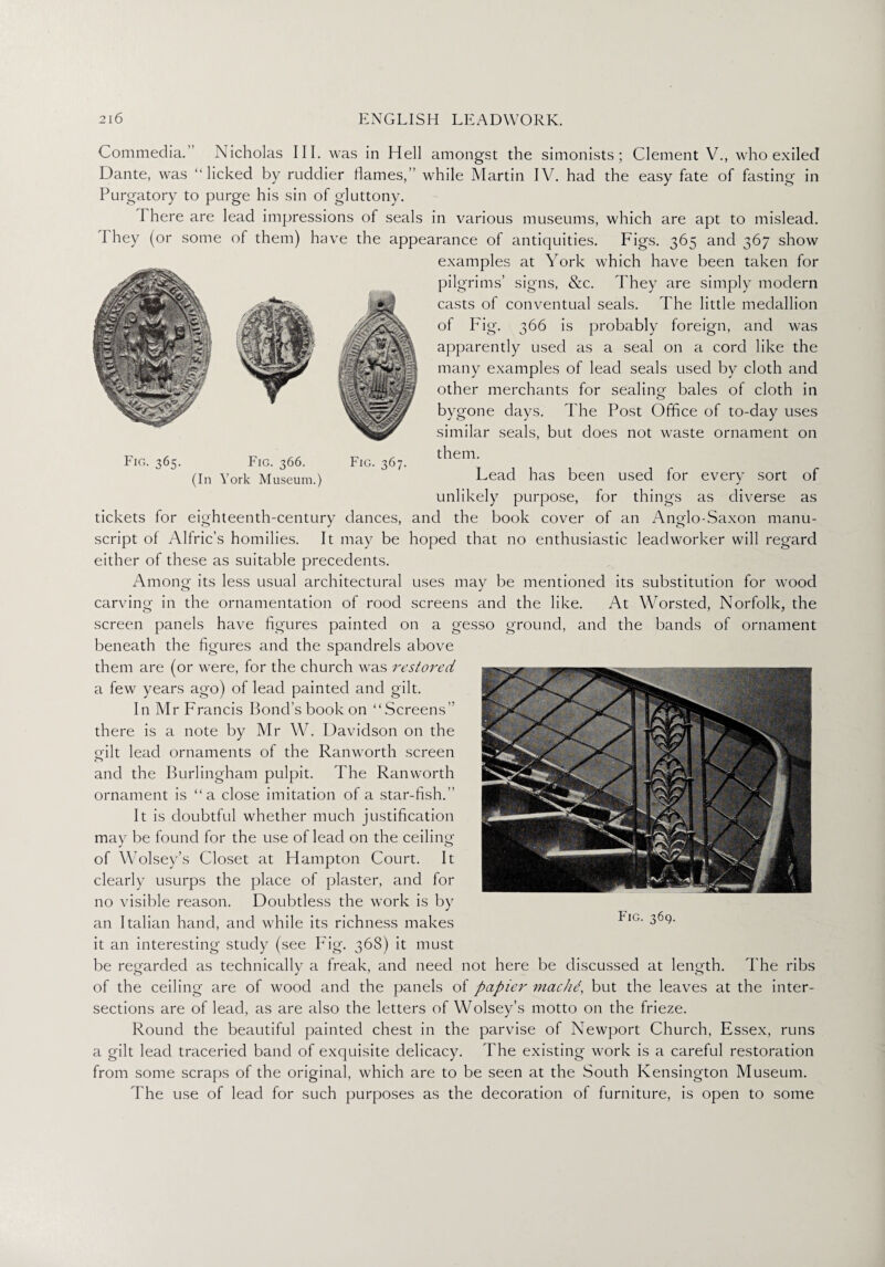 Fig. 365. Fig. 366. (In York Museum.) Fig. 367. Commedia.’ Nicholas III. was in Hell amongst the simonists; Clement V., who exiled Dante, was “licked by ruddier flames,” while Martin IV. had the easy fate of fasting in Purgatory to purge his sin of gluttony. I here are lead impressions of seals in various museums, which are apt to mislead. I hey (or some of them) have the appearance of antiquities. Figs. 365 and 367 show examples at York which have been taken for pilgrims’ signs, &c. They are simply modern casts of conventual seals. The little medallion of Fig. 366 is probably foreign, and was apparently used as a seal on a cord like the many examples of lead seals used by cloth and other merchants for sealing- bales of cloth in bygone days. The Post Office of to-day uses similar seals, but does not waste ornament on them. Lead has been used for every sort of unlikely purpose, for things as diverse as tickets for eighteenth-century dances, and the book cover of an Anglo-Saxon manu¬ script of Alfric’s homilies. It may be hoped that no enthusiastic leadworker will regard either of these as suitable precedents. Among its less usual architectural uses may be mentioned its substitution for wood carving in the ornamentation of rood screens and the like. At Worsted, Norfolk, the screen panels have figures painted on a gesso ground, and the bands of ornament beneath the figures and the spandrels above them are (or were, for the church was restored a few years ago) of lead painted and gilt. In Mr Francis Bond’s book on “Screens” there is a note by Mr W. Davidson on the edit lead ornaments of the Ranworth screen o and the Burlingham pulpit. The Ranworth ornament is “a close imitation of a star-fish.” It is doubtful whether much justification may be found for the use of lead on the ceiling of Wolsey’s Closet at Hampton Court. It clearly usurps the place of plaster, and for no visible reason. Doubtless the work is by an Italian hand, and while its richness makes it an interesting study (see Fig. 368) it must be regarded as technically a freak, and need not here be discussed at length. The ribs of the ceiling are of wood and the panels of papier machd, but the leaves at the inter¬ sections are of lead, as are also the letters of Wolsey’s motto on the frieze. Round the beautiful painted chest in the parvise of Newport Church, Essex, runs a gilt lead traceried band of exquisite delicacy. The existing work is a careful restoration from some scraps of the original, which are to be seen at the South Kensington Museum. The use of lead for such purposes as the decoration of furniture, is open to some Fig. 369.