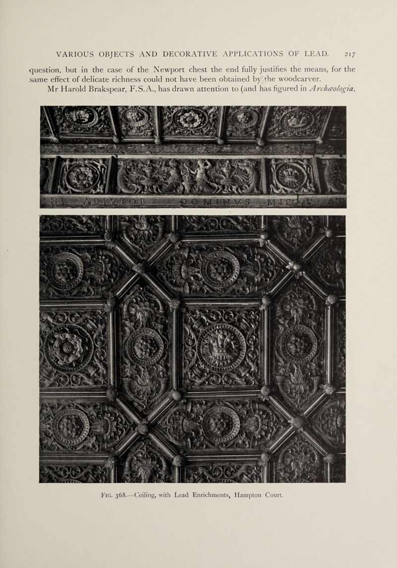 question, but in the case of the Newport chest the end fully justifies the means, for the same effect of delicate richness could not have been obtained by the woodcarver. Mr Harold Brakspear, F.S.A., has drawn attention to (and has figured in Archceologia, Fig. 368.—Ceiling, with Lead Enrichments, Hampton Court.