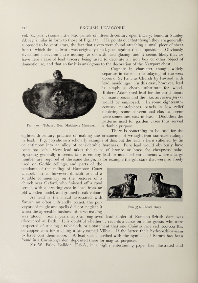 Fig. 370.—Tobacco Box, Maidstone Museum. vol. lx., part 2) some little lead panels of fifteenth-century open tracery, found at Stanley Abbey, similar in form to those of Fig. 373. He points out that though they are generally supposed to be ventilators, the fact that rivets were found attaching a small piece of sheet iron to which the leadwork was originally fixed, goes against this supposition. Obviously rivets and sheet iron have nothing to do with lead glazing, and it seems likely that we have here a case of lead tracery being used to decorate an iron box or other object of domestic use, and that so far it is analogous to the decoration of the Newport chest. Cognate in character, though widely separate in date, is the inlaying of the west doors of St Pancras Church by In wood with lead mouldings. In this case, however, lead is simply a cheap substitute for wood. Robert Adam used lead for the enrichments of mantelpieces and the like, as carton pierre would be employed. In some eighteenth- century mantelpieces panels in low relief depicting some conventional classical scene were sometimes cast in lead. Doubtless the patterns used for garden vases thus served a double purpose. There is something to be said for the eighteenth-century practice of making the ornaments of wrought-iron staircase railings in lead. Fig. 369 shows a scholarly example of this, but the lead is here stiffened by tin or antimony into an alloy of considerable hardness. Pure lead would obviously have been too soft. Here lead takes the place of bronze or brass for cheapness’ sake. Speaking generally it seems fair to employ lead for modelled enrichments where a large number are required of the same design, as for example the gilt stars that were so freely used on Gothic ceilings, and parts of the pendants of the ceiling of Hampton Court Chapel. It is, however, difficult to find a suitable commentary on the restorer of a church near Oxford, who finished off a rood screen with a cresting cast in lead from an old wooden model, and grained it oak colour! As lead is the metal associated with Saturn, an often unfriendly planet, the pur¬ veyors of magic and spells did not neglect it when the agreeable business of curse-making was afoot. Some years ago an engraved lead tablet of Romano-British date was discovered at Bath. It is doubtful whether it records a curse on nine guests who were suspected of stealing a tablecloth, or a statement that one Quintus received 500,000 lbs. of copper coin for washing a lady named Vilbia. If the latter, their hydropathics seem to have cost them more. A lead disc inscribed with the symbols of Saturn has been found in a Cornish garden, deposited there for magical purposes. Mr W. Paley Baildon, F.S.A., in a highly entertaining paper has illustrated and Fig. 371.—Lead Dogs.