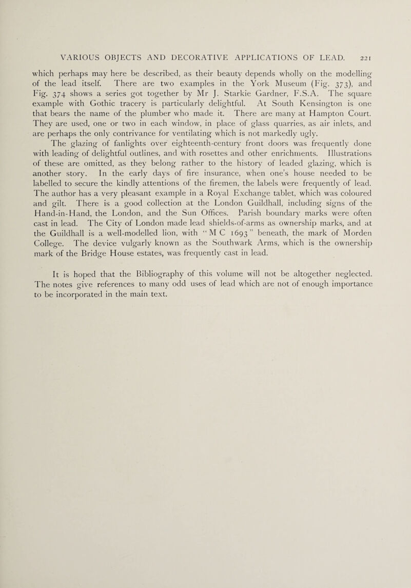 which perhaps may here be described, as their beauty depends wholly on the modelling of the lead itself. There are two examples in the York Museum (Fig. 373), and Fig. 374 shows a series got together by Mr J. Starkie Gardner, F.S.A. The square example with Gothic tracery is particularly delightful. At South Kensington is one that bears the name of the plumber who made it. There are many at Hampton Court. They are used, one or two in each window, in place of glass quarries, as air inlets, and are perhaps the only contrivance for ventilating which is not markedly ugly. The glazing of fanlights over eighteenth-century front doors was frequently done with leading of delightful outlines, and with rosettes and other enrichments. Illustrations of these are omitted, as they belong rather to the history of leaded glazing, which is another story. In the early days of fire insurance, when one’s house needed to be labelled to secure the kindly attentions ol the firemen, the labels were frequently of lead. The author has a very pleasant example in a Royal Exchange tablet, which was coloured and gilt. There is a good collection at the London Guildhall, including signs of the Hand-in-Hand, the London, and the Sun Offices. Parish boundary marks were often cast in lead. The City of London made lead shields-of-arms as ownership marks, and at the Guildhall is a well-modelled lion, with “MC 1693 beneath, the mark of Morden College. The device vulgarly known as the Southwark Arms, which is the ownership mark of the Bridge House estates, was frequently cast in lead. It is hoped that the Bibliography of this volume will not be altogether neglected. The notes give references to many odd uses of lead which are not of enough importance to be incorporated in the main text.