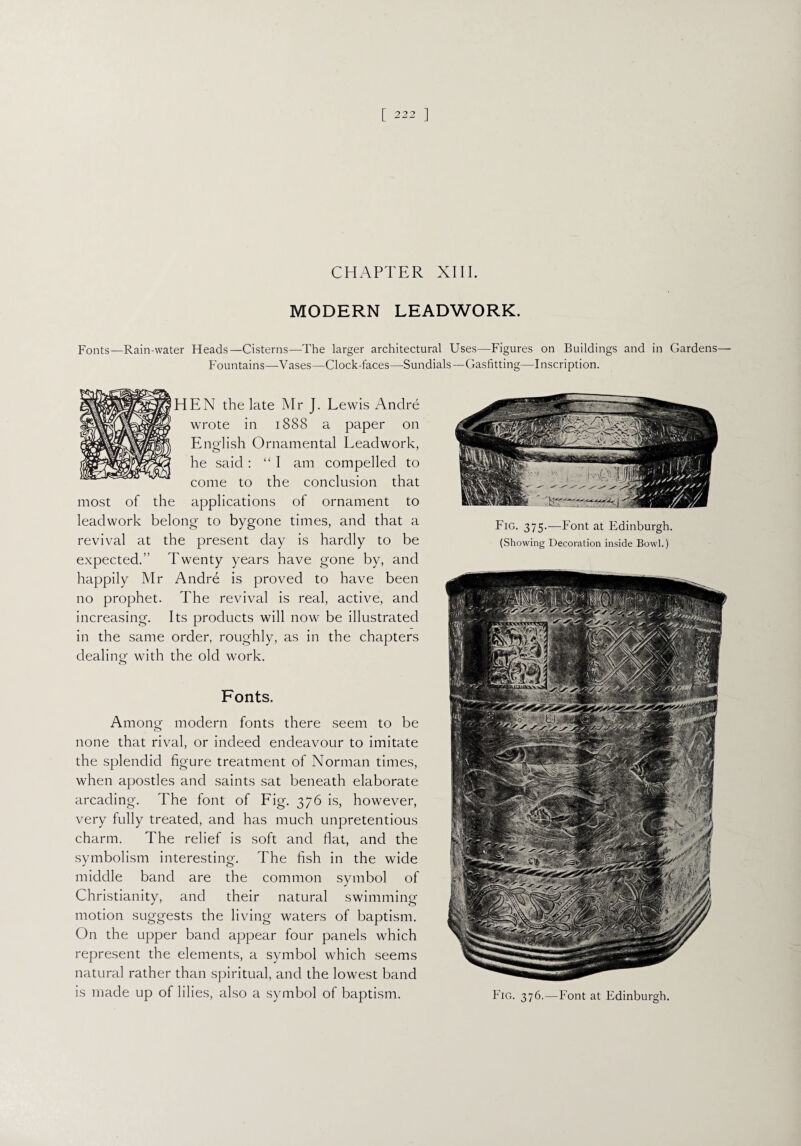 CHAPTER XIII. MODERN LEADWORK. Fonts—Rain-water Heads—Cisterns—The larger architectural Uses—-Figures on Buildings and in Gardens— Fountains—Vases—Clock-faces—Sundials—Gasfitting—Inscription. HEN the late Mr J. Lewis Andre wrote in 1888 a paper on English Ornamental Lead work, he said : “I am compelled to come to the conclusion that most of the applications of ornament to leadwork belong to bygone times, and that a revival at the present day is hardly to be expected.” Twenty years have gone by, and happily Mr Andre is proved to have been no prophet. The revival is real, active, and increasing. Its products will now be illustrated in the same order, roughly, as in the chapters dealing with the old work. Fonts. Among modern fonts there seem to be none that rival, or indeed endeavour to imitate the splendid figure treatment of Norman times, when apostles and saints sat beneath elaborate arcading. The font of Fig. 376 is, however, very fully treated, and has much unpretentious charm. The relief is soft and fiat, and the symbolism interesting. The fish in the wide middle band are the common symbol of Christianity, and their natural swimming motion suggests the living waters of baptism. On the upper band appear four panels which represent the elements, a symbol which seems natural rather than spiritual, and the lowest band is made up of lilies, also a symbol of baptism. Fig. 375.—Font at Edinburgh. (Showing Decoration inside Bowl.) Fig. 376.—Font at Edinburgh.