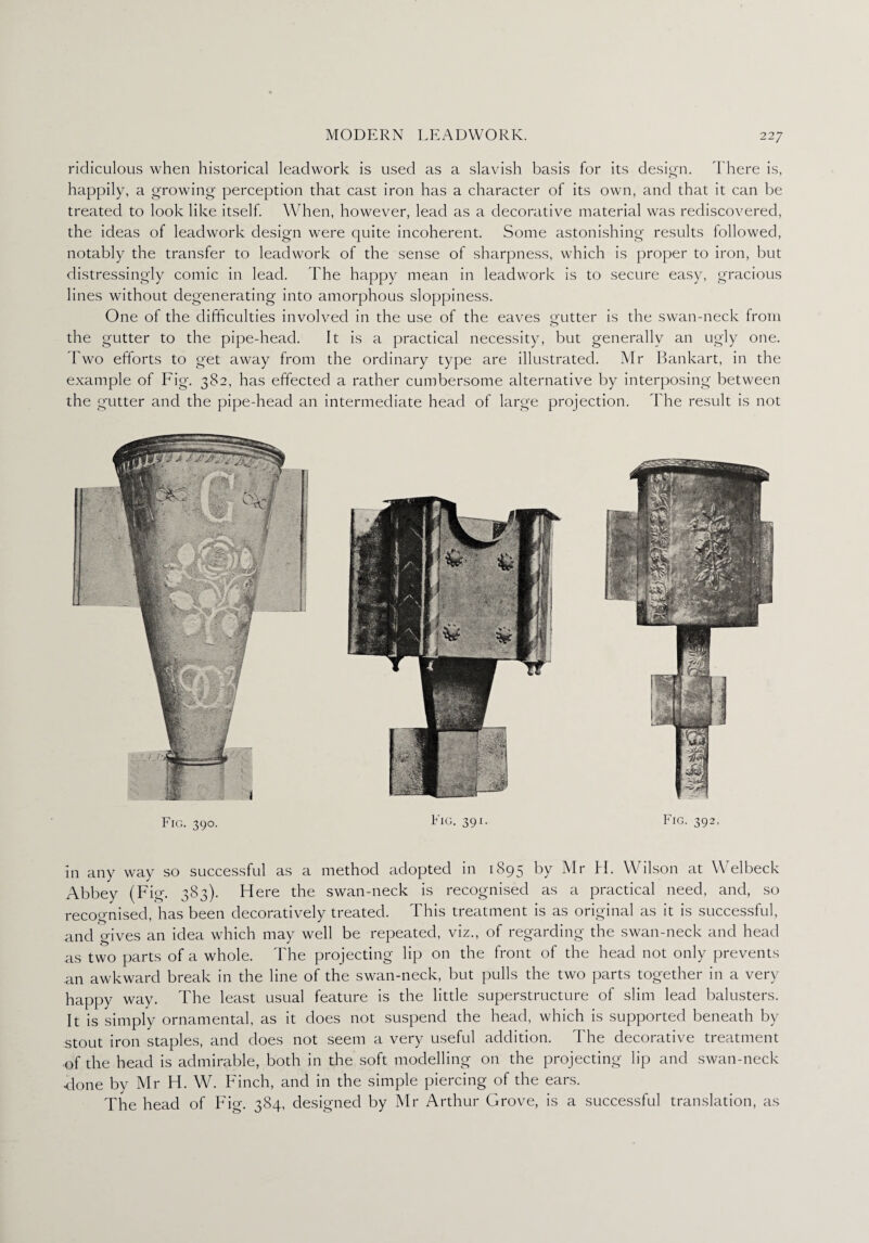 ridiculous when historical leadwork is used as a slavish basis for its design. There is, happily, a growing perception that cast iron has a character of its own, and that it can be treated to look like itself. When, however, lead as a decorative material was rediscovered, the ideas of leadwork design were quite incoherent. Some astonishing results followed, notably the transfer to leadwork of the sense of sharpness, which is proper to iron, but distressingly comic in lead. The happy mean in leadwork is to secure easy, gracious lines without degenerating into amorphous sloppiness. One of the difficulties involved in the use of the eaves gutter is the swan-neck from the gutter to the pipe-head. It is a practical necessity, but generally an ugly one. Two efforts to get away from the ordinary type are illustrated. Mr Bankart, in the example of Fig. 382, has effected a rather cumbersome alternative by interposing between the gutter and the pipe-head an intermediate head of large projection. The result is not Fig. 390. Fig. 391. Fig. 392, in any way so successful as a method adopted in 1895 by Mr H. Wilson at Welbeck Abbey (Fig. 383). Here the swan-neck is recognised as a practical need, and, so recognised, has been decoratively treated. This treatment is as original as it is successful, and gives an idea which may well be repeated, viz., of regarding the swan-neck and head as two parts of a whole. The projecting lip on the front of the head not only prevents an awkward break in the line of the swan-neck, but pulls the two parts together in a very happy way. The least usual feature is the little superstructure of slim lead balusters. It is simply ornamental, as it does not suspend the head, which is supported beneath by stout iron staples, and does not seem a very useful addition. The decorative treatment ■of the head is admirable, both in the soft modelling on the projecting lip and swan-neck Hone by Mr H. W. Finch, and in the simple piercing of the ears. The head of Fig. 384, designed by Mr Arthur Grove, is a successful translation, as
