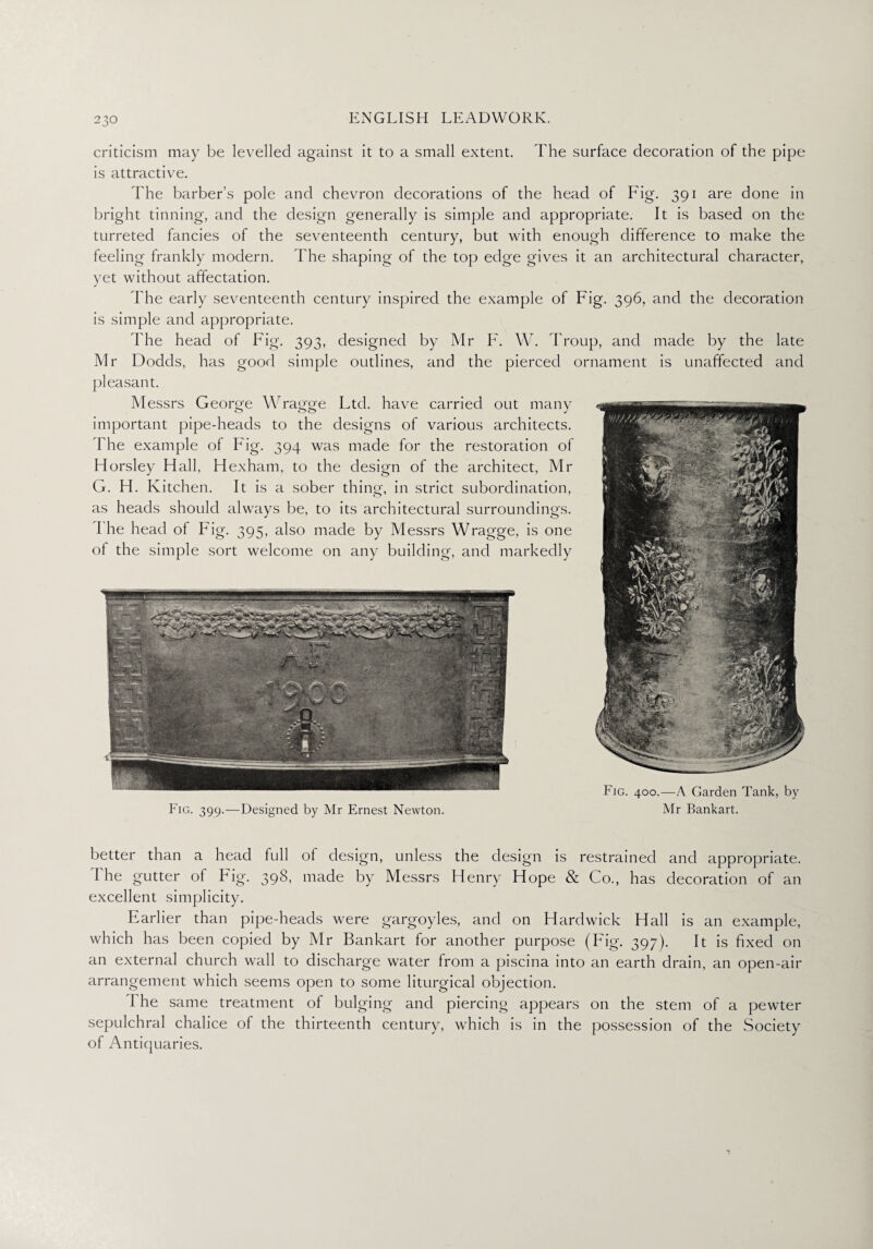 criticism may be levelled against it to a small extent. The surface decoration of the pipe is attractive. The barber’s pole and chevron decorations of the head of Fig. 391 are done in bright tinning, and the design generally is simple and appropriate. It is based on the turreted fancies of the seventeenth century, but with enough difference to make the feeling frankly modern. The shaping of the top edge gives it an architectural character, yet without affectation. The early seventeenth century inspired the example of Fig. 396, and the decoration is simple and appropriate. d'he head of Fig. 393, designed by Mr F. W. Troup, and made by the late Mr Dodds, has good simple outlines, and the pierced ornament is unaffected and pleasant. Messrs George Wragge Ltd. have carried out many important pipe-heads to the designs of various architects. The example of Fig. 394 was made for the restoration of Horsley Hall, Hexham, to the design of the architect, Mr G. H. Kitchen. It is a sober thing, in strict subordination, as heads should always be, to its architectural surroundings. I he head of Fig. 395, also made by Messrs Wragge, is one of the simple sort welcome on any building, and markedly Fig. 399.—Designed by Mr Ernest Newton. Fig. 400.—A Garden Tank, by Mr Bankart. better than a head full ol design, unless the design is restrained and appropriate. The gutter of Fig. 398, made by Messrs Henry Hope & Co., has decoration of an excellent simplicity. Earlier than pipe-heads were gargoyles, and on Hardwick Hall is an example, which has been copied by Mr Bankart for another purpose (Fig. 397). It is fixed on an external church wall to discharge water from a piscina into an earth drain, an open-air arrangement which seems open to some liturgical objection. I he same treatment of bulging and piercing appears on the stem of a pewter sepulchral chalice of the thirteenth century, which is in the possession of the Society of Antiquaries.