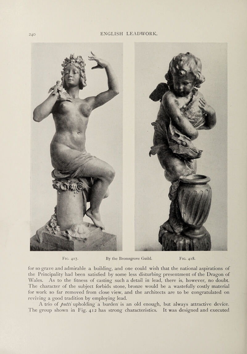 Fig. 417. By the Bromsgrove Guild. Fig. 418. for so grave and admirable a building, and one could wish that the national aspirations of the Principality had been satisfied by some less disturbing presentment of the Dragon of Wales. As to the fitness of casting such a detail in lead, there is, however, no doubt. The character of the subject forbids stone, bronze would be a wastefully costly material for work so far removed from close view, and the architects are to be congratulated on reviving a good tradition by employing lead. A trio of putti upholding a burden is an old enough, but always attractive device. The group shown in Fig. 412 has strong characteristics. It was designed and executed