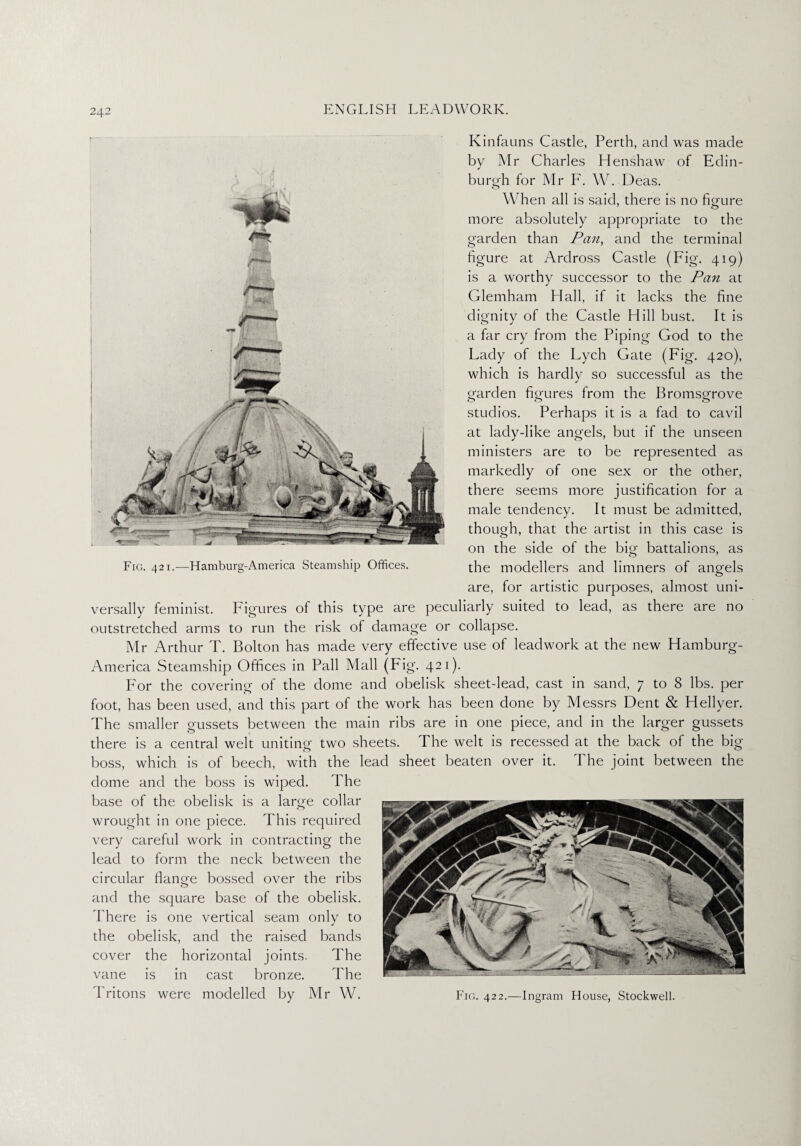 Kinfauns Castle, Perth, and was made by Mr Charles Henshaw of Edin¬ burgh for Mr F. W. Deas. When all is said, there is no figure more absolutely appropriate to the garden than Pan, and the terminal figure at Ardross Castle (Fig. 419) is a worthy successor to the Pan at Glemham Hall, if it lacks the fine dignity of the Castle Hill bust. It is a far cry from the Piping God to the Lady of the Lych Gate (Fig. 420), which is hardly so successful as the garden figures from the Bromsgrove studios. Perhaps it is a fad to cavil at lacly-like angels, but if the unseen ministers are to be represented as markedly of one sex or the other, there seems more justification for a male tendency. It must be admitted, though, that the artist in this case is on the side of the big battalions, as Fig. 421.—Hamburg-America Steamship Offices. the modellers and limners of angels are, for artistic purposes, almost uni¬ versally feminist. Figures of this type are peculiarly suited to lead, as there are no outstretched arms to run the risk of damage or collapse. Mr Arthur T. Bolton has made very effective use of leaclwork at the new Hamburg- America Steamship Offices in Pall Mall (Fig. 421). For the covering of the dome and obelisk sheet-lead, cast in sand, 7 to 8 lbs. per foot, has been used, and this part of the work has been done by Messrs Dent & Hellyer. The smaller gussets between the main ribs are in one piece, and in the larger gussets there is a central welt uniting two sheets. The welt is recessed at the back of the big boss, which is of beech, with the lead sheet beaten over it. The joint between the dome and the boss is wiped. The base of the obelisk is a large collar wrought in one piece. This required very careful work in contracting the lead to form the neck between the circular flange bossed over the ribs and the square base of the obelisk. There is one vertical seam only to the obelisk, and the raised bands cover the horizontal joints. The vane is in cast bronze. The I ritons were modelled by Mr W. Fig. 422.—Ingram House, Stockwell.