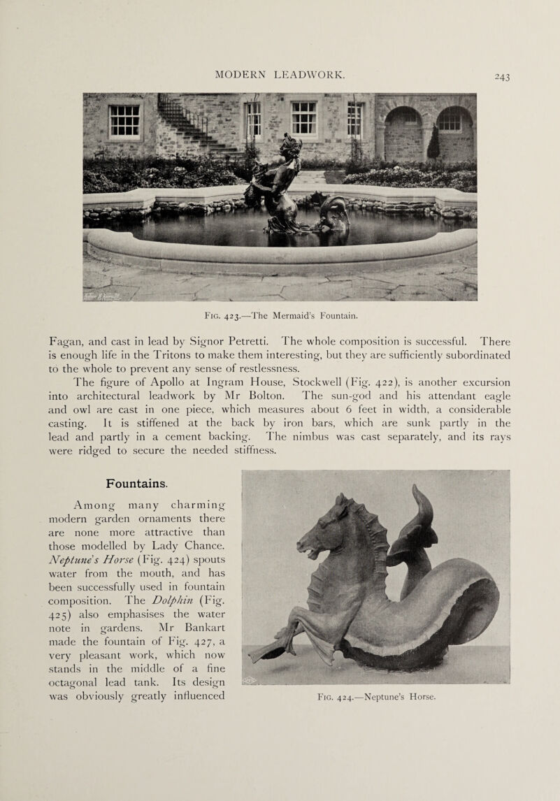 Fig. 423.—The Mermaid’s Fountain. Fagan, and cast in lead by Signor Petretti. The whole composition is successful. There is enough life in the Tritons to make them interesting, but they are sufficiently subordinated to the whole to prevent any sense of restlessness. The figure of Apollo at Ingram House, Stockwell (Fig. 422), is another excursion into architectural leadwork by Mr Bolton. The sun-god and his attendant eagle and owl are cast in one piece, which measures about 6 feet in width, a considerable casting. It is stiffened at the back by iron bars, which are sunk partly in the lead and partly in a cement backing. The nimbus was cast separately, and its rays were ridged to secure the needed stiffness. o Fountains. Among many charming modern garden ornaments there are none more attractive than those modelled by Lady Chance. Neptune s Horse (Fig. 424) spouts water from the mouth, and has been successfully used in fountain composition. The Dolphin (big. 425) also emphasises the water note in gardens. Mr Bankart made the fountain of Fig. 427, a very pleasant work, which now stands in the middle of a fine octagonal lead tank. Its design was obviously greatly influenced Fig. 424.—Neptune’s Florse.