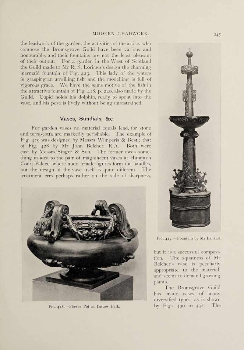 the lead work of the garden, the activities of the artists who compose the Bromsgrove Guild have been various and honourable, and their fountains are not the least pleasant of their output. For a garden in the West of Scotland the Guild made to Mr R. S. Lorimer’s design the charming- mermaid fountain of Fig. 423. This lady of the waters is grasping an unwilling fish, and the modelling is full of vigorous grace. We have the same motive of the fish in the attractive fountain of Fig. 418, p. 240, also made by the Guild. Cupid holds his dolphin, ready to spout into the vase, and his pose is lively without being unrestrained. Vases, Sundials, &c. For garden vases no material equals lead, for stone and terra-cotta are markedly perishable. The example of Fig. 429 was designed by Messrs Wimperis & Best; that of Fig. 428 by Mr John Belcher, R.A. Both were cast by Messrs Singer & Son. The former owes some- thing in idea to the pair of magnificent vases at Hampton Court Palace, where nude female figures form the handles, but the design of the vase itself is quite different. The treatment errs perhaps rather on the side of sharpness, Fig. 428.—Flower Pot at Instow Park. Fig. 427.—Fountain by Mr Bankart. but it is a successful composi¬ tion. The squatness of Mr Belcher’s vase is peculiarly appropriate to the material, and seems to demand growing plants. The Bromsg-rove Guild has made vases of many diversified types, as is shown by Figs. 430 to 432. The
