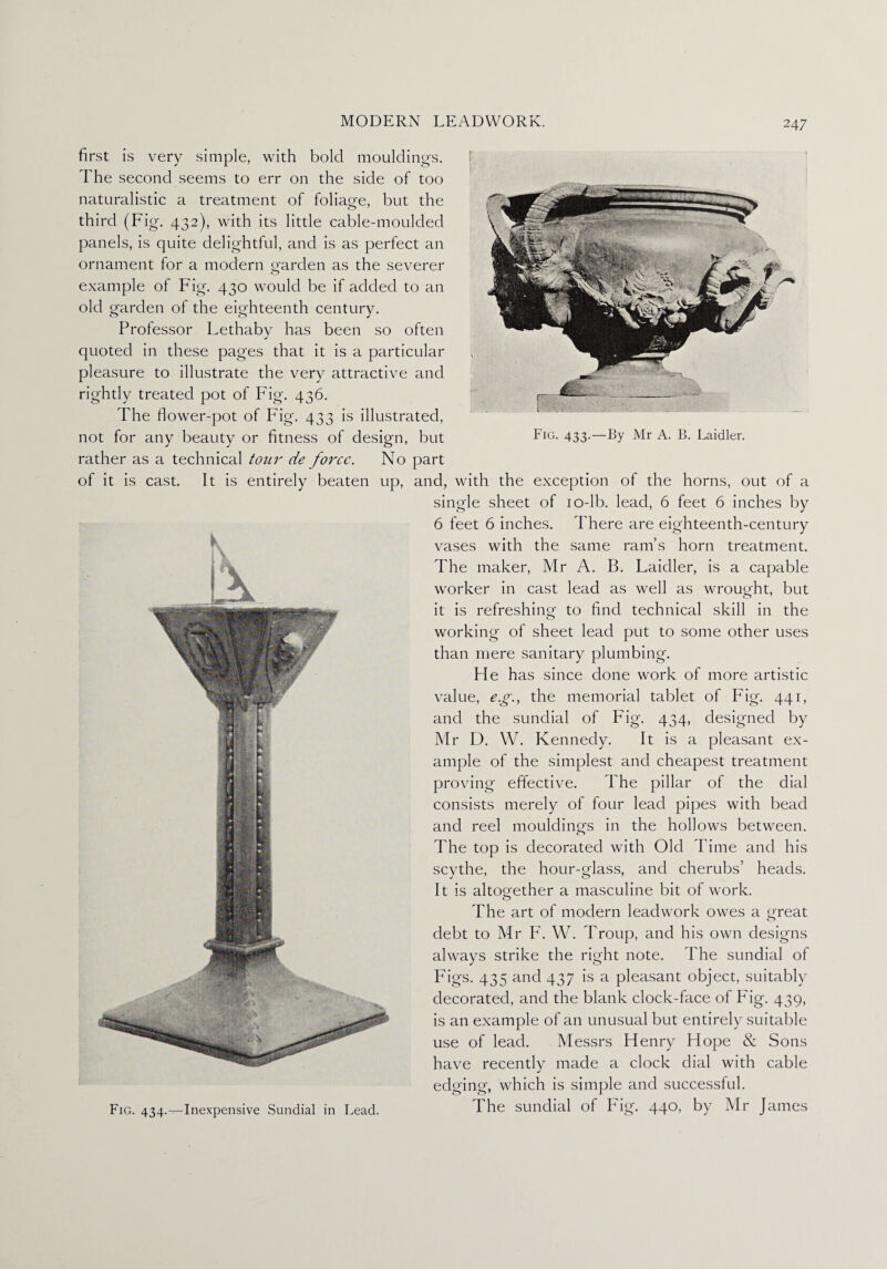Fig. 433.—By Mr A. B. Laidler. first is very simple, with bold mouldings. The second seems to err on the side of too naturalistic a treatment of foliage, but the third (Fig. 432), with its little cable-moulded panels, is quite delightful, and is as perfect an ornament for a modern garden as the severer example of Fig. 430 would be if added to an old garden of the eighteenth century. Professor Lethaby has been so often quoted in these pages that it is a particular , pleasure to illustrate the very attractive and rightly treated pot of Fig. 436. The flower-pot of Fig. 433 is illustrated, not for any beauty or fitness of design, but rather as a technical tour de force. No part of it is cast. It is entirely beaten up, and, with the exception of the horns, out of a single sheet of 10-lb. lead, 6 feet 6 inches by 6 feet 6 inches. There are eighteenth-century vases with the same ram’s horn treatment. The maker, Mr A. B. Laidler, is a capable worker in cast lead as well as wrought, but it is refreshing to find technical skill in the working of sheet lead put to some other uses than mere sanitary plumbing. He has since done work of more artistic value, eg., the memorial tablet of Fig. 441, and the sundial of Fig. 434, designed by Mr D. W. Kennedy. It is a pleasant ex¬ ample of the simplest and cheapest treatment proving effective. The pillar of the dial consists merely of four lead pipes with bead and reel mouldings in the hollows between. The top is decorated with Old Time and his scythe, the hour-glass, and cherubs’ heads. It is altogether a masculine bit of work. The art of modern lead work owes a great debt to Mr F. W. Troup, and his own designs always strike the right note. The sundial of Figs. 435 and 437 is a pleasant object, suitably decorated, and the blank clock-face of Fig. 439, is an example of an unusual but entirely suitable use of lead. Messrs Henry Hope & Sons have recently made a clock dial with cable edging, which is simple and successful. Fig. 434.^-Inexpensive Sundial in Lead. The sundial ol big. 44°> by James