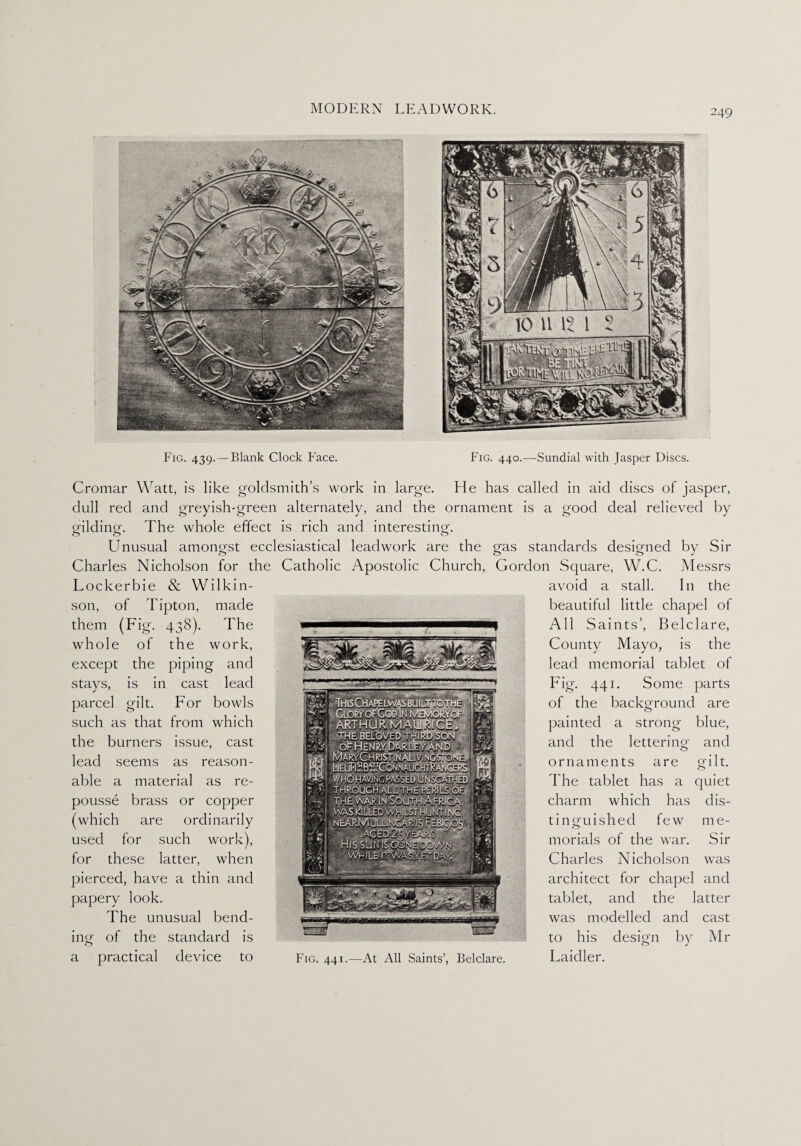 Cromar Watt, is like goldsmith’s work in large. He has called in aid discs of jasper, dull red and greyish-green alternately, and the ornament is a good deal relieved by gilding. The whole effect is rich and interesting. Unusual amongst o Charles Nicholson for Lockerbie & Wilkin¬ son, of Tipton, made them (Fig. 438). The whole of the work, except the piping and stays, is in cast lead parcel gilt. For bowls such as that from which the burners issue, cast lead seems as reason¬ able a material as re¬ pousse brass or copper (which are ordinarily used for such work), for these latter, when pierced, have a thin and papery look. The unusual bend¬ ing of the standard is a practical device to ecclesiastical the Catholic leadwork are the gas standards designed by Sir Apostolic Church, Gordon Square, W.C. Messrs avoid a stall. In the beautiful little chapel of All Saints’, Belclare, County Mayo, is the lead memorial tablet of Fig. 441. Some parts of the background are painted a strong blue, and the letterinQ ornaments are The tablet has a charm which has tinguished few morials of the war. Charles Nicholson architect for chapel and -■ L ] tablet, and the latter ,.-1 iiififf nfsiMi 1-.ifnr r ■ - r -inragfi? was modelled and cast “ ™ to his design by Mr Fig. 441.—At All Saints’, Belclare. Laidler. and gilt, quiet dis¬ til e- Sir was
