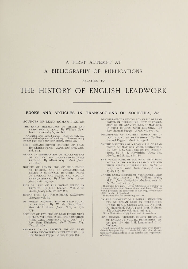 A FIRST ATTEMPT AT A BIBLIOGRAPHY OF PUBLICATIONS RELATING TO THE HISTORY OF ENGLISH LEADWORK BOOKS AND ARTICLES IN TRANSACTIONS OF SOCIETIES, &c. SOURCES OF LEAD, ROMAN PIGS, &c. THE EARLY METALLURGY OF SILVER AND lead : part I. lead. By William Gow- land. Archwologia, vol. lvii. A valuable and learned paper. Describes early pro¬ cesses and development of smelting. Illustrates many Roman pigs, and a few early objects, coffins, &c. SOME ROMANO-BRITISH SOURCES OF LEAD. By Charles Perks. Birm. and Mid. Inst., xiii. i-12. RELICS OF ENUMERATION OF BLOCKS OR PIGS OF LEAD AND TIN DISCOVERED IN GREAT Britain. By Albert Way. Arch. Jour., xvi. 22-40. NOTICES OF ROMAN PIGS OF LEAD FOUND AT BRISTOL, AND OF METALLURGICAL RELICS IN CORNWALL, IN OTHER PARTS OF ENGLAND AND WALES, AND ALSO ON the continent. By Albert Way. Arch. Jour., xxiii. 277-290. PIGS OF LEAD OF THE ROMAN PERIOD IN Britain. By J. D. Leader. Brit. Arch. Assoc. Jour., N.S., iv. 267-271. ROMAN PIGS. By J. Roach Smith. Collectanea Antiqua, vol. iii. ON ROMAN INSCRIBED PIGS OF LEAD FOUND IN BRITAIN. By W. de Gray Birch. Brit. Arch. Assoc. Jour., N.S., iv. 272- 275. ACCOUNT OF TWO PIGS OF LEAD FOUND NEAR RIPLEY, WITH THIS INSCRIPTION ON THEM : “IMP. CAES. DOMITIANO AUG. COS.” By Rev. Sam. Kirkshaw. Phil. Trans. Roy. Soc., xli. 560. REMARKS ON AN ANCIENT PIG OF LEAD LATELY DISCOVERED IN DERBYSHIRE. By Rev. Samuel Pegge. Arch., v. 369-378. DESCRIPTION OF A SECOND ROMAN PIG OF LEAD FOUND IN DERBYSHIRE; NOWIN POSSES¬ SION OF MR ADAM WOLLEY, OF MATLOCK, IN THAT COUNTY, WITH REMARKS. By Rev. Samuel Pegge. Arch., vii. 170-174. DESCRIPTION OF ANOTHER ROMAN PIG OF LEAD FOUND IN DERBYSHIRE. By Rev. Samuel Pegge. Arch., ix. 45-48. ON THE DISCOVERY OF A ROMAN PIG OF LEAD FOUND ON MATLOCK MOOR, DERBYSHIRE. By Rev. J. C. Cox; and ON ITS INSCRIP¬ TION, by F. J. Haverfield. Proc. Soc. Antiq., 2nd S., xv. 185-189. THE ROMAN NAME OF MATLOCK, WITH SOME NOTES ON THE ANCIENT LEAD MINES AND THEIR RELICS IN DERBYSHIRE. By W. de Gray Birch. Brit. Arch. Assoc., N.S., vi. 33-46, 113-122. ON THE EARLY HISTORY OF WIRKSWORTH AND ITS LEAD MINING. By William Webb, M.D. Jour. Derbyshire Archceol. and N. H. Soc., vol. vii., p. 63. Illustrates two pigs. Gives references to working in Romano-British and Saxon times and later. Wirks- worth provided the lead coffin in A. D. 714, for the body of St Guthlac of Croyland. Illustrates dish for measuring lead ore. ON THE DISCOVERY OF A FOURTH INSCRIBED PIG OF ROMAN LEAD IN DERBYSHIRE. By the Rev. J. Charles Cox, LL.D. ; Prof. F. Haverfield, F.S.A. ; and Prof. Hubner. The Antiquary, vol. xxix., 218-223. Gives illustrations of pig found and of two others. LEAD MINING. VICTORIA COUNTY HISTORIES OF ENGLAND : VOL. II., DERBYSHIRE, pp. 323-349. By Mrs J. H. Lander and C. H. Vellacott. A full history of the most important industry of Derby¬ shire in bye-gone days. It deals fully with all evidences from early documents as to the customs and regulations of mining.