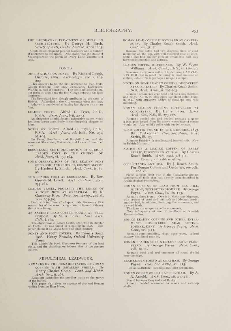 THE DECORATIVE TREATMENT OF METAL IN architecture. By George H. Birch. Society of Arts, Cantor Lecture, April 1883. Contains an eloquent plea for leadwork and a number of references to examples. Also states that the statue of Shakespeare on the porch of Drury Lane Theatre is of lead. FONTS. OBSERVATIONS ON FONTS. By Richard Gough, Dir.S.A., 1789. Archaologia, vol. x. 183- 209. This appears to be the first reference to lead fonts. Gough mentions four only—Brookland, Dorchester, Wareham, and Walmsford. The last is not of lead now, but perhaps since 1789 the font Gough refers to has been destroyed. The Brookland font Gough attributes to the time of Birinus. As he died in 650 A. D. we must reject this date. Ashover is mentioned as having lead figures on a stone font. LEADEN FONTS. Alfred C. Fryer, Ph.D., F.S.A. Arch. Jour., lvii. 40-51. An altogether admirable and exhaustive paper which has been drawn upon freely in the foregoing chapter on fonts. NOTES ON FONTS. Alfred C. Fryer, Ph.D., F.S.A. Arch. Jour., vol. lxiii., No. 250, 97-105. On Penn, Greatham, and Burghill fonts, and the vessels at Gloucester, Maidstone, and Lewes all described ante. BROOKLAND, KENT, DESCRIPTION OF CURIOUS LEADEN FONT IN THE CFIURCH OF. Arch. Jour., vi. 159-164. SOME OBSERVATIONS OF THE LEADEN FONT OF BROOKLAND CHURCH, ROMNEY MARSH. By Herbert L. Smith. Arch. Cant., iv. 87- 96. THE LEADEN FONT AT BROOKLAND. By Rev. Grevile M. Livett. Arch. Cantiana, xxvii. 255-261. LEADEN VESSEL, PROBABLY THE LINING OF A FONT NOW AT GREATHAM. By R. Garraway Rice. Proc. Soc. Antiq., 2nd S., xviii. 294-303. Dealt with in “Fonts” chapter. Mr Garraway Rice rejects idea of the vessel being a font in favour of theory that it is a lining. AN ANCIENT LEAD COFFER FOUND AT WILL- INGDON. By M. A. Lower. Suss. Arch. Coll., i. 160. The object now in Lewes Castle, dealt with in chapter on Fonts. It was found in a cutting in 1847. This paper claims it as Anglo-Saxon of tenth century. FONTS and font COVERS. By Francis Bond. 1908. Henry Frowde, Oxford University Press. This admirable book illustrates fourteen of the lead fonts, and the classification follows that of the present author. SEPULCHRAL LEADWORK. REMARKS ON THE ORNAMENTATION OF ROMAN COFFINS WITH ESCALLOP SHELLS. By Henry Charles Coote. Lond. and Middl. Arch. Soc., ii. 268. Escallops symbolise the sacrifice made to the manes of the buried. This paper also gives an account of two lead Roman coffins found at East Ham. ROMAN LEAD COFFIN DISCOVERED AT CANTER¬ BURY. By Charles Roach Smith. Arch. Cant., xiv. 35, 36. Roman : the coffin had two diagonal lines of cord moulding on the top, with well-modelled rose at inter¬ section and four simpler circular ornaments half-way between intersection and corners. LEADEN COFFIN, RHYDDGAER. By W. Wynn Williams. Arch. Camb., 4th S., ix. 136-140. Remains of a Roman coffin. Has lettering CAMVLO- RIS HOI cast in relief; lettering is most unusual on coffins, indeed this is perhaps a unique example. NOTES ON SOME LEADEN COFFINS DISCOVERED at COLCHESTER. By Charles Roach Smith. Brit. Arch. Assoc., ii. 297-303. Roman : ornaments were bead and reel rods, escallops and rings. C. R. S. also gives sketch of coffin found in 1794, with attractive design of escallops and rope moulding. ROMAN LEADEN COFFINS DISCOVERED AT Colchester. By Henry Laver. Essex Arch. Soc., N.S., iii. 273-277. Roman : beaded rim and beaded crosses ; a queer 2-inch pipe issued from lid above where face of corpse would be. Also child’s coffin with beaded crosses. LEAD COFFIN FOUND IN THE MINORIES, 1853. By J. Y. Akerman. Proc. Soc. Antiq. First Series, iii. 17. Romano-Brilish with escallops and beaded rods. Now in British Museum. NOTICE OF A LEADEN COFFIN, OF EARLY fabric, discovered at bow. By Charles Roach Smith. Arch., xxxi. 308-311. Roman ; with cable moulding. COLLECTANEA ANTIQUA. By J. Roach Smith. For Roman Coffins and Ossuaries, see vols. iii. and vii. Some subjects dealt with in the Collectanea are re¬ statements of finds that had already been described in Archaeological Proceedings. ROMAN COFFINS OF LEAD FROM BEX HILL, MILTON, NEXT SITTINGBOURNE. By George Payne. Arch. Cant., ix. 164-173. Roman : three found. One is in Maidstone Museum, with crosses of bead and reel rods and Medusa heads ; another had, in addition, lions, jug-like ornaments, and a sword blade. The lions are unique as coffin ornaments. Note infrequency of use of escallops on Kentish Roman coffins. ROMAN LEADEN COFFINS AND OTHER INTER¬ MENTS DISCOVERED NEAR SITTING- BOURNE, KENT. By George Payne. Arch. Cant., xvi. 9-11. Roman : rope moulding, rings, oxen yokes. A lead ossuary was found near by. ROMAN LEADEN COFFIN DISCOVERED AT PLUM- STEAD. By George Payne. Arch. Cant., xvii. 10-1 1. Roman : bead and reel ornament all round the lid near the edge. LEAD COFFIN FOUND AT CHATHAM. By George Payne. Proc. Soc. Antiq., vii. 415. Romano-British : escallops and billet ornaments. ROMAN COFFIN OF LEAD AT CHATHAM. By A. A. Arnold. Arch. Cant., xii. 430-431. Found between Cray ford and Bexley. Roman: beaded ornament on seams and escallop shells.