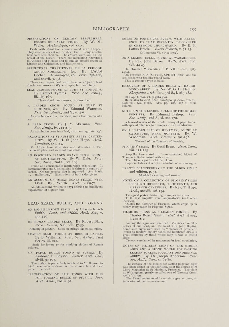OBSERVATIONS ON CERTAIN SEPULCHRAL USAGES OF EARLY TIMES. By W. M. Wylie. Archceologia, vol. xxxv. Deals with absolution crosses found near Dieppe. They were rudely cut out of sheet lead. Long absolu¬ tions were scratched on. The crosses were laid on the breast of the buried. There are interesting references to Abelard and Heloise and to similar crosses found at Lincoln and Chichester, and illustrations. SEPULTURES CHRETIENNES DE LA PERIODE ANGLO - NORMANDE, &C. By L’Abbe Cochet. Archceologia, vol. xxxvi. 258-266, and xxxvii. 37-38. These two papers deal with the same subject of lead absolution crosses as Wylie's paper, but more fully. LEAD CROSSES FOUND AT BURY ST EDMUNDS. By Samuel Tymras. Proc. Soc. Antiq., iii. 165-167. Three absolution crosses, two inscribed. A LEADEN CROSS FOUND AT BURY ST EDMUNDS, &c. By Edmund Waterton. Proc. Soc. Antig., 2nd S., ii. 301. An absolution cross, inscribed, and a lead matrix of a seal. A lead CROSS. By J. Y. Akerman. Proc. Soc. Antiq., iv. 212-213. An absolution cross inscribed, also bearing date 1136. EXCAVATIONS AT ST AUSTIN’S ABBEY, CANTER¬ BURY. By W. H. St John Hope. Arch. Cantiana, xxv. 237. Mr Hope here illustrates and describes a lead memorial plate and an absolution cross. AN INSCRIBED LEADEN GRAVE CROSS FOUND at Southampton. By W. Dale. Proc. Soc. Antiq., 2nd S., xx. 169. Found at a considerable depth when excavating. It commemorates one Udelina, and is thirteenth century or earlier. On the reverse side is engraved ‘ ‘ Ave Maria . . . mulieribus.” Illustrations of both sides given. AN ACCOUNT OF HUMAN BONES FILLED WITH LEAD. By J. Worth. Arch., iv. 69-72. An odd account written in 1774 offering no intelligent explanation of a queer find. LEAD SEALS, BULLAE, AND TOKENS. ON roman leaden SEALS. By Charles Roach Smith. Lond. and Middl. Arch. Soc., v. 433 435- ON roman leaden seals. By Robert Blair. Arch. AEliana, N.S., viii. 57-59. Actually of pewter. Used on strings like papal bullae. LEADEN SLABS FOUND AT BROUGH CASTLE. By B. Williams. Proc. Soc. Atitiq., First Series, iii. 222. Seals for letters or for marking clothes of Roman soldiers. ON PAPAL BULLA! FOUND IN SUSSEX. By Ambrose P. Boyson. Sussex Arch. Coll., xlviii. 99-103. The author is particularly indebted to Mr Royson for kind permission to draw on this admirable and lucid paper. See ante. ILLUSTRATION OF PAIR TONGS WITH DIES FOR FORGING BULLA! OF PIUS II. Jour. Arch. Assoc., vol. ii. 97. NOTES ON PONTIFICAL BULL.E, WITH REFER¬ ENCE TO THAT RECENTLY DISCOVERED IN CHETWODE CHURCHYARD. By E. P. Loftus Brock. Bucks Records, v. 71-73. Of Innocent VI. (1352-1362). ON A LEADEN BULLA FOUND AT WARMINSTER. By Rev. John Baron. Wilts. Arch. Soc., xvii. 44-45. On obverse: “Bonifatius P. P. VIII.” (date, 1389- 1404). On reverse: SPA (St Paul), SPE (St Peter), and the two heads with beading round each. This is common type of bulla. DISCOVERY OF A LEADEN BULLA AT HAUGH- MOND ABBEY. By Rev. W. G. D. Fletcher. Shropshire Arch. Soc., 3rd S., i. 283-284. Of Pope Urban VI. (1378-1389). Refer also to Brit. Mus. Catalogue of Seals, vol. vi., plate vii., No. 21889. Also pp. 286, 287 of same volume. NOTES ON THE LEADEN BULLA! OF THE ROMAN pontiffs. By Edmund Bishop. Proc. Soc. Antiq., 2nd S., xi. 260-270. A learned review of the whole history of papal bullse, with special reference to examples in British Museum. ON A LEADEN SEAL OF HENRY IV., FOUND AT CATCHBURN, NEAR MORPETH. By W. Woodman. Arch. JEliana, x. 191-192. The seal of the Chancery of Berwick. PILGRIMS’SIGNS. By Cecil Brent. Arch. Cant., xiii. 111-115. Ampullae here stated to have contained blood of Thomas a Becket mixed with water. The religious guilds sold the tokens. Paper includes a descriptive schedule of various signs. BRENT’S “CANTERBURY IN THE OLDEN TIME.” 2nd edition, p. 51. Moulds for casting lead tokens. NOTES ON A COLLECTION OF PILGRIMS’ SIGNS OF THE THIRTEENTH, FOURTEENTH, AND FIFTEENTH CENTURIES. By Rev. T. Hugo. Arch., xxxviii. 128-134. Two good plates illustrating examples are given. T. H. says ampulke were lacrymatories (vide other theories). Quotes the Colloquy of Erasmus, which crops up in nearly every paper on Pilgrims’ Signs. PILGRIMS’ SIGNS AND LEADEN TOKENS. By Charles Roach Smith. Brit. Arch. Assoc., i. 200-212. Among the signs are described “Vernicles, ” or like¬ nesses of our Lord, and the head of St John Baptist. Some such signs were used as “medals of presence (much as modern factory hands use numbered discs) in great churches by those whose duty it was to attend choir. Tokens were issued by tradesmen for local circulation. NOTES ON PILGRIMS’ SIGNS OF THE MIDDLE AGES, AND A STONE MOULD FOR CASTING LEADEN TOKENS, FOUND AT DUNDRENNAN abbey. By Dr Joseph Anderson. Proc. Soc. Antiq. Scot., xi. 62-80. The custody of the moulds for casting pilgrims' signs was often vested in the sacristan, as at the church of St Mary Magdalen at St Maximin, Provence. The plant at Walsingham greatly mystified one of Thomas Crom¬ well’s Visitors. The Dundrennan mould cast six signs at once, an indication of their extensive use.