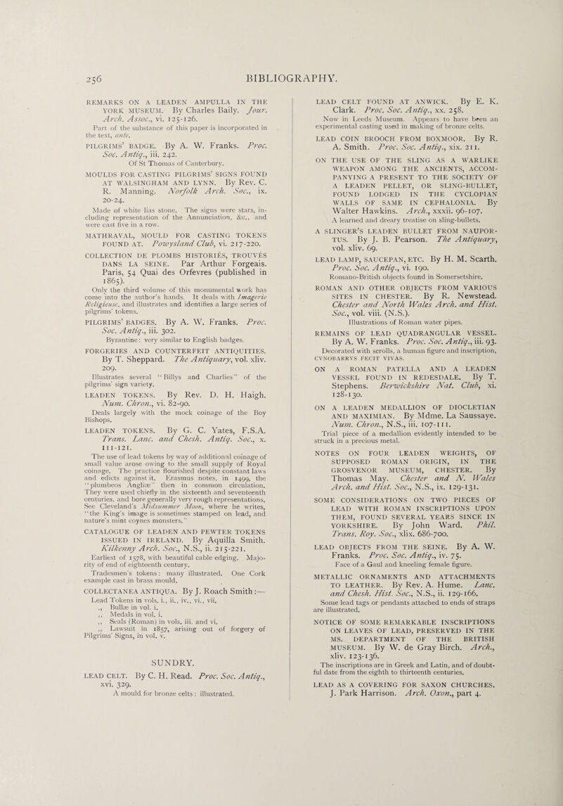 REMARKS ON A LEADEN AMPULLA IN THE YORK museum. By Charles Baily. Jour. Arch. Assoc., vi. 125-126. Part of the substance of this paper is incorporated in the text, ante. pilgrims’ badge. By A. W. Franks. Proc. Soc. Aiitiq., iii. 242. Of St Thomas of Canterbury. MOULDS FOR CASTING PILGRIMS’ SIGNS FOUND AT WALSINGHAM AND LYNN. By Rev. C. R. Manning. Norfolk Arch. Soc., ix. 20-24. Made of white lias stone. The signs were stars, in¬ cluding representation of the Annunciation, &c., and were cast five in a row. MATHRAVAL, MOULD FOR CASTING TOKENS FOUND AT. Powysland Club, vi. 217-220. COLLECTION DE PLOMBS HISTORIES, TROUVES DANS LA SEINE. Par Arthur Forgeais. Paris, 54 Quai des Orfevres (published in 1865). Only the third volume of this monumental work has come into the author’s hands. It deals with Imagerie Religieuse, and illustrates and identifies a large series of pilgrims’ tokens. pilgrims’ BADGES. By A. W. Franks. Proc. Soc. Antiq., iii. 302. Byzantine: very similar to English badges. FORGERIES AND COUNTERFEIT ANTIQUITIES. By T. Sheppard. The Antiquary, vol. xliv. 209. Illustrates several “ Billys and Charlies” of the pilgrims’ sign variety. LEADEN TOKENS. By Rev. D. H. Haigh. Num. Chron., vi. 82-90. Deals largely with the mock coinage of the Boy Bishops. LEADEN TOKENS. By G. C. Yates, F.S.A. Trans. Lane, and Chesh. Antiq. Soc., x. 111 -121. The use of lead tokens by way of additional coinage of small value arose owing to the small supply of Royal coinage. The practice flourished despite constant laws and edicts against it. Erasmus notes, in 1499, the “plumbeos Anglite” then in common circulation. They were used chiefly in the sixteenth and seventeenth centuries, and bore generally very rough representations. See Cleveland’s Midsummer Moon, where he writes, “the King’s image is sometimes stamped on lead, and nature’s mint coynes monsters.” CATALOGUE OF LEADEN AND PEWTER TOKENS ISSUED IN IRELAND. By Aquilla Smith. Kilkenny Arch. Soc., N.S., ii. 215-221. Earliest of 1578, with beautiful cable edging. Majo¬ rity of end of eighteenth century. Tradesmen’s tokens: many illustrated. One Cork example cast in brass mould. COLLECTANEA ANTIQUA. By J. Roach Smith :— Lead Tokens in vols. i., ii., iv., vi., vii. ,, Bullae in vol. i. ,, Medals in vol. i. ,, Seals (Roman) in vols. iii. and vi. ,, Lawsuit in 1857, arising out of forgery of Pilgrims’ Signs, in vol. v. SUNDRY. LEAD CELT. By C. H. Read. Proc. Soc. Antiq., xvi. 329. A mould for bronze celts : illustrated. LEAD CELT FOUND AT ANWICK. By E. Iv. Clark. Proc. Soc. Antiq., xx. 258. Now in Leeds Museum. Appears to have been an experimental casting used in making of bronze celts. LEAD COIN BROOCH FROM BOXMOOR. By R. A. Smith. Proc. Soc. Antiq., xix. 211. ON THE USE OF THE SLING AS A WARLIKE WEAPON AMONG THE ANCIENTS, ACCOM¬ PANYING A PRESENT TO THE SOCIETY OF A LEADEN PELLET, OR SLING-BULLET, FOUND LODGED IN THE CYCLOPIAN WALLS OF SAME IN CEPHALONIA. By Walter Hawkins. Arch., xxxii. 96-107. A learned and dreary treatise on sling-bullets. A SLINGER’S LEADEN BULLET FROM NAUPOR- TUS. By J. B. Pearson. The Antiquary, vol. xliv. 69. LEAD LAMP, SAUCEPAN, ETC. By H. M. Scarth. Proc. Soc. Antiq., vi. 190. Romano-British objects found in Somersetshire. ROMAN AND OTHER OBJECTS FROM VARIOUS SITES in Chester. By R. Newstead. Chester and North Wales Arch, and Hist. Soc., vol. viii. (N.S.). Illustrations of Roman water pipes. REMAINS OF LEAD QUADRANGULAR VESSEL. By A. W. Franks. Proc. Soc. Antiq., iii. 93. Decorated with scrolls, a human figure and inscription, CVNOBARRVS FECIT VIVAS. ON A ROMAN PATELLA AND A LEADEN VESSEL FOUND IN REDESDALE. By T. Stephens. Berwickshire Nat. Club, xi. 128-130. ON A LEADEN MEDALLION OF DIOCLETIAN and maximian. By Mdme. La Saussaye. Num. Chron., N.S., iii. 107-m. Trial piece of a medallion evidently intended to be struck in a precious metal. NOTES ON FOUR LEADEN WEIGHTS, OF SUPPOSED ROMAN ORIGIN, IN THE GROSVENOR MUSEUM, CHESTER. By Thomas May. Chester and N. Wales Arch, and Hist. Soc., N.S., ix. 129-131. SOME CONSIDERATIONS ON TWO PIECES OF LEAD WITH ROMAN INSCRIPTIONS UPON THEM, FOUND SEVERAL YEARS SINCE IN Yorkshire. By John Ward. Phil. Trans. Roy. Soc., xlix. 686-700. LEAD OBJECTS FROM THE SEINE. By A. W. Franks. Proc. Soc. Antiq., iv. 75. Face of a Gaul and kneeling female figure. METALLIC ORNAMENTS AND ATTACHMENTS TO LEATHER. By Rev. A. Hume. Lane. a?id Chesh. Hist. Soc., N.S., ii. 129-166. Some lead tags or pendants attached to ends of straps are illustrated. NOTICE OF SOME REMARKABLE INSCRIPTIONS ON LEAVES OF LEAD, PRESERVED IN THE MS. DEPARTMENT OF THE BRITISH MUSEUM. By W. de Gray Birch. Arch., xliv. 123-136. The inscriptions are in Greek and Latin, and of doubt¬ ful date from the eighth to thirteenth centuries. LEAD AS A COVERING FOR SAXON CHURCHES. J. Park Harrison. Arch. Oxon., part 4.