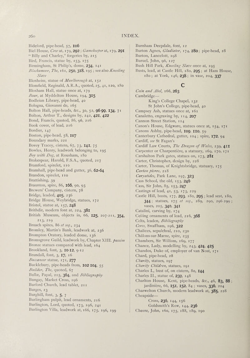 Bideford, pipe-head, 57, 106 Biel House, Cow at, 179, 292 ; Gamekeeper at, 179, 291 “Billy and Charley,” forgeries by, 215 Bird, Francis, statue by, 153, 175 Birmingham, St Philip’s, dome, 234, 141 Blackamoor, The, 1 61, 250, 318, 195 ; see also Kneeling Slave Blenheim, statue of Marlborough at, 152 Blomfield, Reginald, A.R.A., quoted, 25, 41, 120, 180 Bloxham Hall, statue once at, 179 Boar, at Myddelton House, 194, 315 Bodleian Library, pipe-head, 40 Bologna, Giovanni de, 165 Bolton Hall, pipe-heads, &c., 30, 52, 96-99, 134, 71 Bolton, Arthur T., designs by, 242, 421, 422 Bond, Francis, quoted, 86, 96, 216 Book cover, of lead, 216 Bordier, 147 Boston, pipe-head, 58, 107 Boundary marks, 221 Bovey Tracey, cistern, 67, 73, 141, 75 Bowles, Henry, leadwork belonging to, 195 Boy with Bog, at Rousham, 180 Brakespear, Harold, F.S.A., quoted, 217 Bramford, spirelet, no Bramhall, pipe-head and gutter, 36, 62-64 Brandon, spiielet, no Brattishing, 39 Braunton, spire, 86, 166, 90, 93 Brewers’ Company, cistern, 78 Bridge, leaded, 405, 236 Bridge House, Weybridge, statues, 172 Bristol, statue at, 157, 248 Brithdir, modern font at, 224, 381 British Museum, objects in, 66, 125, 207-211,354, 213, 219 Broach spires, 86 et seq., 234 Bromley, Martin’s Bank, leadwork at, 236 Brompton Oratory, leaded dome, 136 Bromsgrove Guild, leadwork by, Chapter XIII. passim Bronze statues compared with lead, 164 Brookland, font, 3, 10-12, 9-12 Brundall, font, 3, 17, 16 Buccaneer statue, 171, 277 Bucklebury, pipe-heads from, 102 104, 55 Builder, The, quoted, 67 Bullae, Papal, 215, 364, and Bibliography Bungay, Market Cross, 196 Burford Church, lead tablet, 211 Burges, 23 Burghill, font, 3, 5, 7 Burlingham pulpit, lead ornaments, 216 Burlington, Lord, quoted, 173, 196, 241 Burlington Villa, leadwork at, 166, 175, 196, 199 Burnham Deepdale, font, 12 Burton Agnes, Gladiator, 174, 280 ; pipe-head, 28 Burton, Lancelott, 198 Buruel, John, 96, 127 Bush Hill Park, Kneeling Slave once at, 195 Busts, lead, at Castle Hill, 180, 295 ; at Ham House, 180; at York, 146, 238; in vase, 204, 337 c Cain and Abel, 166, 263 Cambridge— King’s College Chapel, 132 St John’s College, pipe-head, 40 Campsey Ash, statues once at, 161 Canaletto, engraving by, 114, 207 Cannon Street Station, 114 Canon’s House, Edgware, statues once at, 154, 171 Canons Ashby, pipe-head, 109, 110, 59 Canterbury Cathedral, gutter, 104; spire, 172, 94 Cardiff, see St Fagan’s Cardiff Law Courts, The Dragon of [Vales, 239, 411 Carpenter or Charpentiere, a statuary, r69, 170, 171 Carshalton Park gates, statues on, 173, 281 Carter, Christopher, design by, 228 Carter, Thomas, of Knightsbridge, statuary, 175 Carton pierre, 218 Caryatides, Park Lane, 197, 323 Cass School, the old, 153, 246 Cass, Sir John, 85, 153, 247 Castings of lead, 41, 53, 173, 229 Castle Hill, busts, 177, 293, 180, 295 ; lead seat, 180, 344: statues, 175 et seq., 289, 290, 296 299 ; vases, 205, 340, 341 Catalini, carving by, 174 Ceiling ornaments of lead, 216, 368 Celts, leaden, Bibliography Ceres, Swaffham, 196, 322 Chalices, sepulchral, 210, 230 Chalons-sur-Marne, spire, 235 Chambers, Sir William, 169, 177 Chance, Lady, modelling by, 243, 424, 425 Chandos, Duke of, employer of van Nost, 171 Chard, pipe-head, 28 Charity, statues, 197 Charity Children, statues, 191 Charles I., bust of, on cistern, 80, 144 Charles II., statue of, 239, 148 Charlton House, Kent, pipe-heads, &c., 46, 83, 88 ; jardiniere, 66, 151, 152, 84 ; vases, 336, 204 Charwelton Church, modern leadwork at, 385, 228 Cheapside— Cross, 236, 144, i56 Goldsmith’s Row, 144, 236 Cheere, John, 160, 175, 188, 189, 190