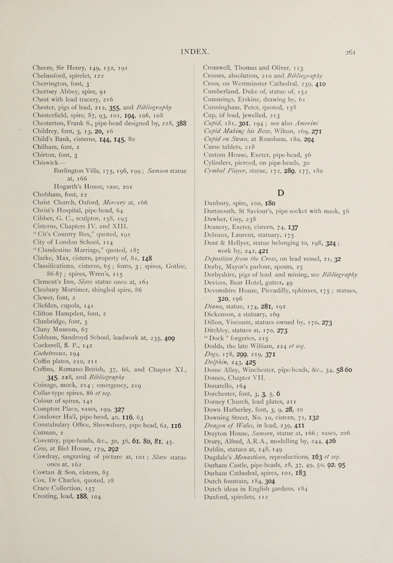 Cheere, Sir Henry, 149, 152, 191 Chelmsford, spirelet, 122 Cherrington, font, 3 Chertsey Abbey, spire, 91 Chest with lead tracery, 216 Chester, pigs of lead, 212, 355, and Bibliography Chesterfield, spire, 87, 93, 101, 194, 106, 108 Chesterton, Frank S., pipe-head designed by, 228, 388 Childrey, font, 3, 13, 20, 16 Child’s Bank, cisterns, 144, 145, 80 Chilham, font, 2 Chirton, font, 3 Chiswick—- Burlington Villa, 175, 196, 199; Samson statue at, 166 Hogarth’s House, vase, 201 Chobham, font, 22 Christ Church, Oxford, Mercury at, 166 Christ’s Hospital, pipe-head, 64 Cibber, G. C., sculptor, 158, 193 Cisterns, Chapters IV. and XIII. “ Cit’s Country Box,” quoted, T91 City of London School, 114 “Clandestine Marriage,” quoted, 187 Clarke, Max, cistern, property of, 81, 148 Classifications, cisterns, 65 ; fonts, 3 ; spires, Gothic, 86-87; spires, Wren’s, 115 Clement’s Inn, Slave statue once at, 161 Cleobury Mortimer, shingled spire, 86 Clewer, font, 2 Cliefden, cupola, 141 Clifton Hampden, font, 2 Clunbridge, font, 3 Cluny Museum, 67 Cobham, Sandroyd School, leadwork at, 235, 409 Cockerell, S. P., 142 Cockelresses, 194 Coffin plates, 210, 211 Coffins, Romano-British, 37, 66, and Chapter XI., 345’ 228, and Bibliography Coinage, mock, 214; emergency, 219 Collar-type spires, 86 et seq. Colour of spires, 141 Compton Place, vases, 199, 327 Condover Hall, pipe-head, 40, 116, 63 Constabulary Office, Shrewsbury, pipe head, 62, 116 Cotman, 2 Coventry, pipe-heads, &c., 30, 36, 61, 80, 81, 45. Cow, at Biel House, 179, 292 Cowdray, engraving of picture at, toi ; Slave statue once at, 162 Cowtan & Son, cistern, 85 Cox, I)r Charles, quoted, 28 Crace Collection, 157 Cresting, lead, 188, 104 Cromwell, Thomas and Oliver, 113 Crosses, absolution, 210 and Bibliography Cross, on Westminster Cathedral, 239, 410 Cumberland, Duke of, statue of, 152 Cummings, Erskine, drawing by, 61 Cunningham, Peter, quoted, 158 Cup, of lead, jewelled, 213 Cupid, 181, 301, 194 ; see also Amorini Cupid Making his Bow, Wilton, 169, 271 &ipid on Swan, at Rousham, 180, 294 Curse tablets, 218 Custom House, Exeter, pipe-head, 56 Cylinders, pierced, on pipe-heads, 30 Cymbal Blayer, statue, 172, 289, 177, 180 D Danbury, spire, 100, 180 Dartmouth, St Saviour’s, pipe socket with mask, 56 Dawber, Guy, 238 Deanery, Exeter, cistern, 74, 137 Delvaux, Laurent, statuary, 175 Dent & Hellyer, statue belonging to, 198, 324; work by, 242, 421 Deposition from the Cross, on lead vessel, 21, 32 Derby, Mayor’s parlour, spouts, 25 Derbyshire, pigs of lead and mining, see Bibliography Devizes, Bear Hotel, gutter, 49 Devonshire House, Piccadilly, sphinxes, 175 ; statues, 320, 196 Diana, statue, 174, 281, 192 Dickenson, a statuary, 169 Dillon, Viscount, statues owned by, .70, 273 Ditchley, statues at, 170, 273 “Dock” forgeries, 215 Dodds, the late William, 224 et seq. Dogs, 178, 299, 219, 371 Dolphin, 243, 425 Dome Alley, Winchester, pipe-heads, &:c., 34, 58-60 Domes, Chapter VII. Donatello, 164 Dorchester, font, 3, 3, 5, 6 Dorney Church, lead plates, 211 Down Hatherley, font, 3, 9, 28, 20 Downing Street, No. 10, cistern, 71, 132 Dragon of JVales, in lead, 239, 411 Drayton House, Samson, statue at, 166; vases, 206 Drury, Alfred, A.R.A., modelling by, 244, 426 Dublin, statues at, 148, 149 Dugdale’s Monasticon, reproductions, 163 A seq. Durham Castle, pipe-heads, 28, 37, 49, 50, 92, 95 Durham Cathedral, spires, 101, 183 Dutch fountain, 184, 304 Dutch ideas in English gardens, 184 Duxford, spirelets, 112