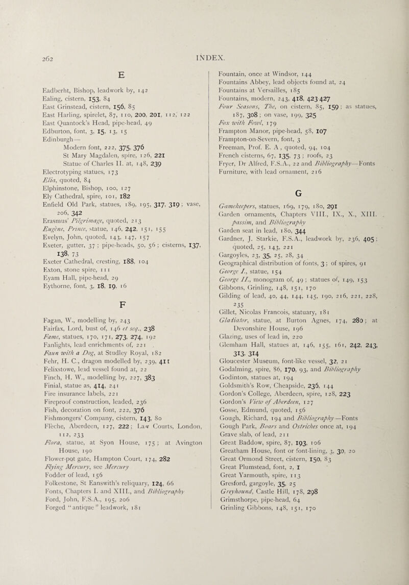 E Eadberht, Bishop, leadwork by, 142 Ealing, cistern, 153, 84 East Grinstead, cistern, 156, 85 East Harling, spirelet, 87, no, 200, 201, it2,' 122 East Quantock’s Head, pipe-head, 49 Edburton, font, 3, 15, i5 Edinburgh — Modern font, 222, 375- 376 St Mary Magdalen, spire, 126, 221 Statue of Charles II. at, 148, 239 Electrotyping statues, 173 Elia, quoted, 84 Elphinstone, Bishop, 100, 127 Ely Cathedral, spire, 101, 182 Enfield Old Park, statues, 189, 195, 317, 319; vase, 206, 342 Erasmus’ Pilgrimage, quoted, 213 Eugene, Prince, statue, 146, 242, 151, 155 Evelyn, John, quoted, 143, 147, 157 Exeter, gutter, 37 ; pipe-heads, 50, 56 ; cisterns, 137, 138, 73 Exeter Cathedral, cresting, 188, 104 Exton, stone spire, in Eyam Hall, pipe-head, 29 Eythorne, font, 3, 18, 19, 16 F Fagan, W., modelling by, 243 Fairfax, Lord, bust of, 146 et seq., 238 Fame, statues, 170, 171, 273’ 274, 192 Fanlights, lead enrichments of, 221 Faun with a Dog, at Studley Royal, 182 Fehr, H. C., dragon modelled by, 239, 411 Felixstowe, lead vessel found at, 22 Finch, H. W., modelling by, 227, 383 Finial, statue as, 414, 241 Fire insurance labels, 221 Fireproof construction, leaded, 236 Fish, decoration on font, 222, 376 Fishmongers’ Company, cistern, 143, 80 Fleche, Aberdeen, 127, 222; Law Courts, London, 112, 233 Flora, statue, at Syon House, 175; at Avington House, 190 Flower-pot gate, Hampton Court, 174, 282 Flying Mercury, see Mercury Fodder of lead, 156 Folkestone, St Eanswith’s reliquary, 124, 66 Fonts, Chapters I. and XIII., and Bibliography Ford, John, F.S.A., 195, 206 Forged “antique” leadwork, 181 Fountain, once at Windsor, 144 Fountains Abbey, lead objects found at, 24 Fountains at Versailles, 185 Fountains, modern, 243, 418. 423 427 Four Seasons, The, on cistern, 85, 1591 as statues, 187, 308 ; on vase, 199, 325 Fox with Fowl, 179 Frampton Manor, pipe-head, 58, 107 Frampton-on-Severn, font, 3 Freeman, Prof. E. A, quoted, 94, 104 French cisterns, 67, 135. 731 roofs, 23 Fryer, Dr Alfred, F.S.A., 22 and Bibliogi-aphy—Fonts Furniture, with lead ornament, 216 G Gamekeepers, statues, 169, 179, 180, 291 Garden ornaments, Chapters VIII., IX., X., XIII. passim, and Bibliography Garden seat in lead, 180, 344 Gardner, J. Starkie, F.S.A., leadwork by, 236, 405 ; quoted, 25, 143, 221 Gargoyles, 23, 35, 25, 28, 34 Geographical distribution of fonts, 3; of spires, 91 George /., statue, 154 George II., monogram of, 49 ; statues of, 149, 153 Gibbons, Grinling, 148, 151, 170 Gilding of lead, 40, 44, 144, 145, 190, 216, 221, 228, 235_ Gillet, Nicolas Francois, statuary, 18 1 Gladiator, statue, at Burton Agnes, 174, 280; at Devonshire House, 196 Glazing, uses of lead in, 220 Glemham Hall, statues at, 146, 155, 16 r, 242, 243, 313, 3H Gloucester Museum, font-like vessel, 32, 21 Godaiming, spire, 86, 170, 93, and Bibliography Godinton, statues at, 194 Goldsmith’s Row, Cheapside, 236, 144 Gordon’s College, Aberdeen, spire, 128, 223 Gordon’s View of Aberdeen, 127 Gosse, Edmund, quoted, 156 Gough, Richard, 194 and Bibliography—Fonts Gough Park, Boars and Ostriches once at, 194 Grave slab, of lead, 211 Great Baddow, spire, 87, 193, 106 Greatham House, font or font-lining, 3, 30, 20 Great Ormond Street, cistern, 150, 83 Great Plumstead, font, 2, I Great Yarmouth, spire, 113 Gresford, gargoyle, 35, 25 Greyhound, Castle Hill, 178, 298 Grimsthorpe, pipe-head, 64 Grinling Gibbons, 148, 151, 170