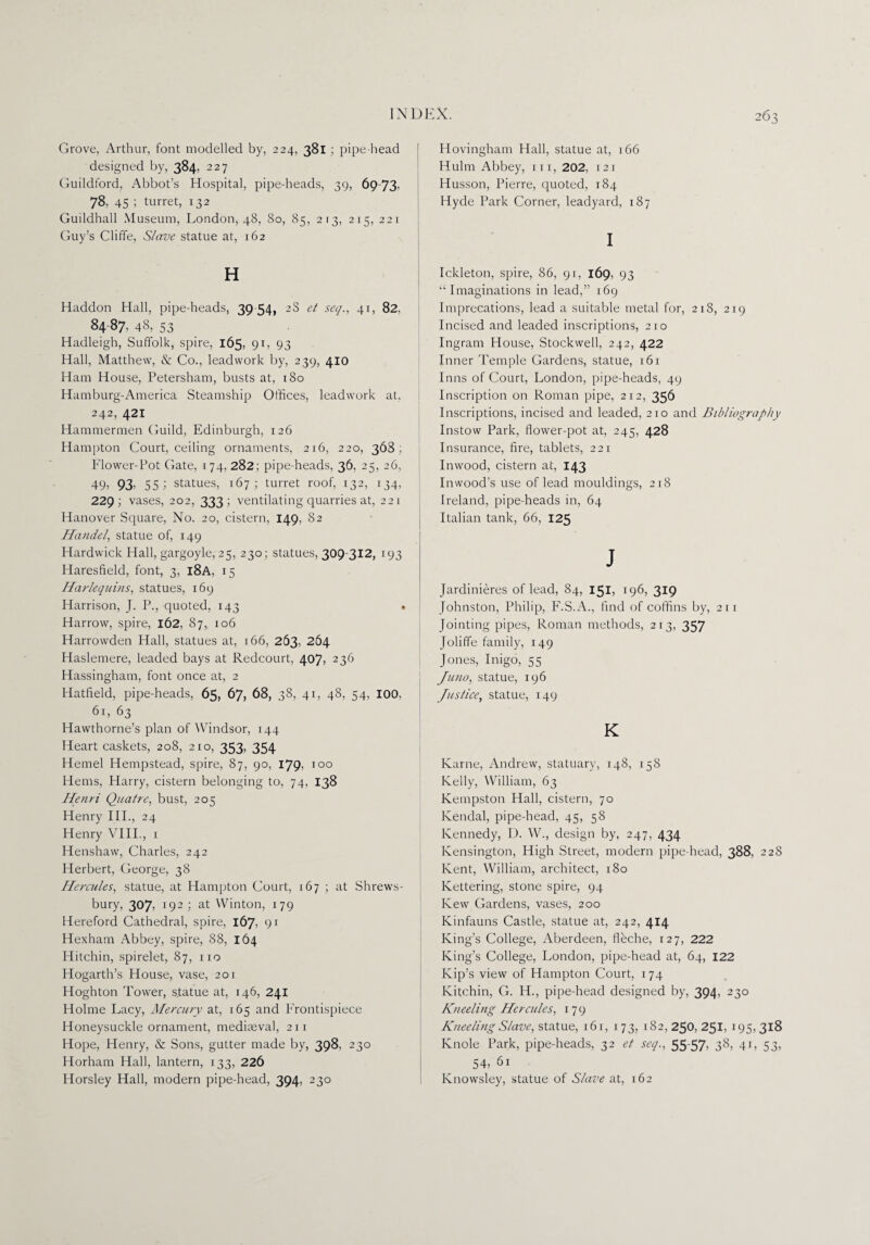 Grove, Arthur, font modelled by, 224, 381 ; pipe-head designed by, 384, 227 Guildford, Abbot’s Hospital, pipe-heads, 39, 69-73, 78, 45 5 turret, 132 Guildhall Museum, London, 48, 80, 85, 213, 215, 221 Guy’s Cliffe, Slave statue at, 162 H Haddon Hall, pipe-heads, 39-54, 2S et seq., 41, 82, 84-87, 48, 53 Hadleigh, Suffolk, spire, 165, 91, 93 Hall, Matthew, & Co., leadwork by, 239, 410 Ham House, Petersham, busts at, 180 Hamburg-America Steamship Offices, leadwork at. 242, 421 Hammermen Guild, Edinburgh, 126 Hampton Court, ceiling ornaments, 216, 220, 368; Flower-Pot Gate, 174, 282; pipe-heads, 36, 25, 26, 49; 93' 551 statues, 167; turret roof, 132, 134, 229; vases, 202, 333; ventilating quarries at, 221 Hanover Square, No. 20, cistern, 149, 82 Handel, statue of, 149 Hardwick Hall, gargoyle, 25, 230; statues, 309-312, 193 Haresfield, font, 3, 18A, 15 Harlequins, statues, 169 Harrison, J. P., quoted, 143 . Harrow, spire, 162, 87, 106 Harrowden Hall, statues at, 166, 263, 264 Haslemere, leaded bays at Redcourt, 407, 236 Hassingham, font once at, 2 Hatfield, pipe-heads, 65, 67, 68, 38, 41, 48, 54, 100, 61, 63 Hawthorne’s plan of Windsor, 144 Tleart caskets, 208, 210, 353. 354 Hemel Hempstead, spire, 87, 90, 179, 100 Hems, Harry, cistern belonging to, 74, 138 Henri Quatre, bust, 205 Henry III., 24 Henry VIII., 1 Henshaw, Charles, 242 Herbert, George, 38 Hercules, statue, at Hampton Court, 167 ; at Shrews¬ bury, 307, 192 ; at VVinton, 179 Hereford Cathedral, spire, 167, 91 Hexham Abbey, spire, 88, 164 Hitchin, spirelet, 87, no Hogarth’s House, vase, 201 Hoghton Tower, statue at, 146, 241 Holme Lacy, Mercury at, 165 and Frontispiece Honeysuckle ornament, mediaeval, 211 Hope, Henry, & Sons, gutter made by, 398, 230 Horham Hall, lantern, 133, 226 Horsley Hall, modern pipe-head, 394, 230 Hovingham Hall, statue at, 166 Hulm Abbey, m, 202, 121 Husson, Pierre, quoted, 184 Hyde Park Corner, leadyard, 187 I Ickleton, spire, 86, 91, 169, 93 “Imaginations in lead,” 169 Imprecations, lead a suitable metal for, 218, 219 Incised and leaded inscriptions, 210 Ingram House, Stockwell, 242, 422 Inner Temple Gardens, statue, 161 Inns of Court, London, pipe-heads, 49 Inscription on Roman pipe, 212, 356 Inscriptions, incised and leaded, 210 and Bibliography Instow Park, flower-pot at, 245, 428 Insurance, fire, tablets, 221 Inwood, cistern at, 143 Inwood’s use of lead mouldings, 218 Ireland, pipe-heads in, 64 Italian tank, 66, 125 J Jardinieres of lead, 84, 151, 196, 319 Johnston, Philip, F.S.A., find of coffins by, 211 Jointing pipes, Roman methods, 213, 357 Joliffe family, 149 Jones, Inigo, 55 Juno, statue, 196 Justice, statue, 149 K Karne, Andrew, statuary, 148, 158 Kelly, William, 63 Kempston Hall, cistern, 70 Kendal, pipe-head, 45, 58 Kennedy, D. W., design by, 247, 434 Kensington, High Street, modem pipe-head, 388, 228 Kent, William, architect, 180 Kettering, stone spire, 94 Kew Gardens, vases, 200 Kinfauns Castle, statue at, 242, 414 King’s College, Aberdeen, fleche, 127, 222 King’s College, London, pipe-head at, 64, 122 Kip’s view of Hampton Court, 174 Kitchin, C. H., pipe-head designed by, 394, 230 Kneeling Hercules, 179 Kneeling Slave, statue, 1 61, 173, 182,250, 251, 195.318 Knole Park, pipe-heads, 32 et seq., 55-57, 38, 41, 53, 54, 61 Knowsley, statue of Slave at, 162