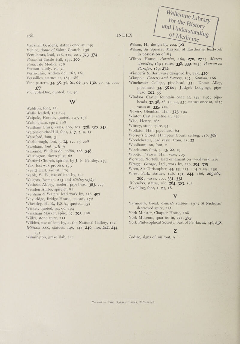 Vauxhall Gardens, statues once at, 149 Venice, dome of Salute Church, 136 Ventilators, lead, 218, 220, 221, 373, 374 Venus, at Castle Hill, 177, 290 Venus, de Medici, 178 Vernon family, 29, 31 Verrocchio, Andrea del, 162, 164 Versailles, statues at, 185, 186 Vine pattern, 34, 58, 36, 61, 62, 37, 130, 377 Viollet-le-Duc, quoted, 24, 40 w CZ'lpV edj'c We 70,74,224, Wilson, H., design by, 224, 381 Wilson, Sir Spencer Maryon, of Eastborne, leadwork in possession of, 84 Wilton House, Amorim', 169, 270, 2JI ; Marcus Aurelius, 169; vases, 338. 339, 205 ; Woman on Parapet, 169, 272 Wimperis & Best, vase designed by, 245, 429 Wimpole, Charity and Poverty, 197; Samson, 166 Winchester College, pipe-head, 53; Dome Alley, pipe-head, 34, 58-60; Judge’s Lodgings, pipe- head, IOI, 55 Windsor Castle, fountain once at, 144, 145 ; pipe- heads, 37. 38, 26, 34, 44, 53; statues once at, 167 ; Waldron, font, 22 Walls, leaded, 142-144 Walpole, Horace, quoted, 147, 158 Walsingham, spire, 108 Waltham Cross, vases, 200, 201, 328, 329, 343 Walton-on-the-Hiil, font, 3, 7, 7, 9, 13 Wansford, font, 3 Warborough, font, 3, 14, 12, 13, 208 Wareham, font, 3, 8, 9 Warenne, William de, coffin, 208, 348 Warrington, down pipe, 62 Watford Church, spirelet by J. F. Bentley, 239 Wax, lost-wax process, 173 Weald Hall, Fox at, 179 Webb, W. E., use of lead by, 241 Weights, Roman, 213 and Bibliography Wei beck Abbey, modern pipe-head, 383, 227 Wenden Ambo, spirelet, 87 Wenham & Waters, lead work by, 236, 407 Weybridge, Bridge House, statues, 172 Wheatley, H. B., F.S.A., quoted, 152 Wickes, quoted, 94, 96, 104 Wickham Market, spire, 87, 195, 108 Wilby, stone spire, 1 1 1 Wilkins, use of lead by, at the National Gallery, 142 William III., statues, 146, 148, 240, 149, 241, 244, I5I Wilmington, grave slab, 211 vases at, 335, 204 Winter, Glemham Hall, 313, 194 Winton Castle, statue at, t 7 9 Wise, Henry, 160 Witney, stone spire, 94 Wollaton Hall, pipe-head, 64 Wolsey’s Closet, Hampton Court, ceiling, 216, 368 Woodchester, lead vessel from, 21, 32 Woolhampton, font, 2 Woolstone, font, 3, 13, 22, 19 Wootton Wawen Hall, vase, 205 Worsted, Norfolk, lead ornament on woodwork, 216 Wragge, George, Ltd., work by, 230, 394, 395 Wren, Sir Christopher, 44, 55, 113, 1 14 et seq., 159 WVest Park, statues, 146, 151, 244, 166, 265267, 269 ; vases, 202, 331, 332 Wrestlers, statue, 166, 264, 303, 182 Wychling, font, 3, 21, 18 Y Yarmouth, Great, Charity statues, 197; St Nicholas’ destroyed spire, 113 York Minster, Chapter House, 108 York Museum, quarries in, 221, 373 York Philosophical Society, bust of Fairfax at, 146, 238 z Zodiac, signs of, on font, 9 Printed at The Darien Press, Edinburgh