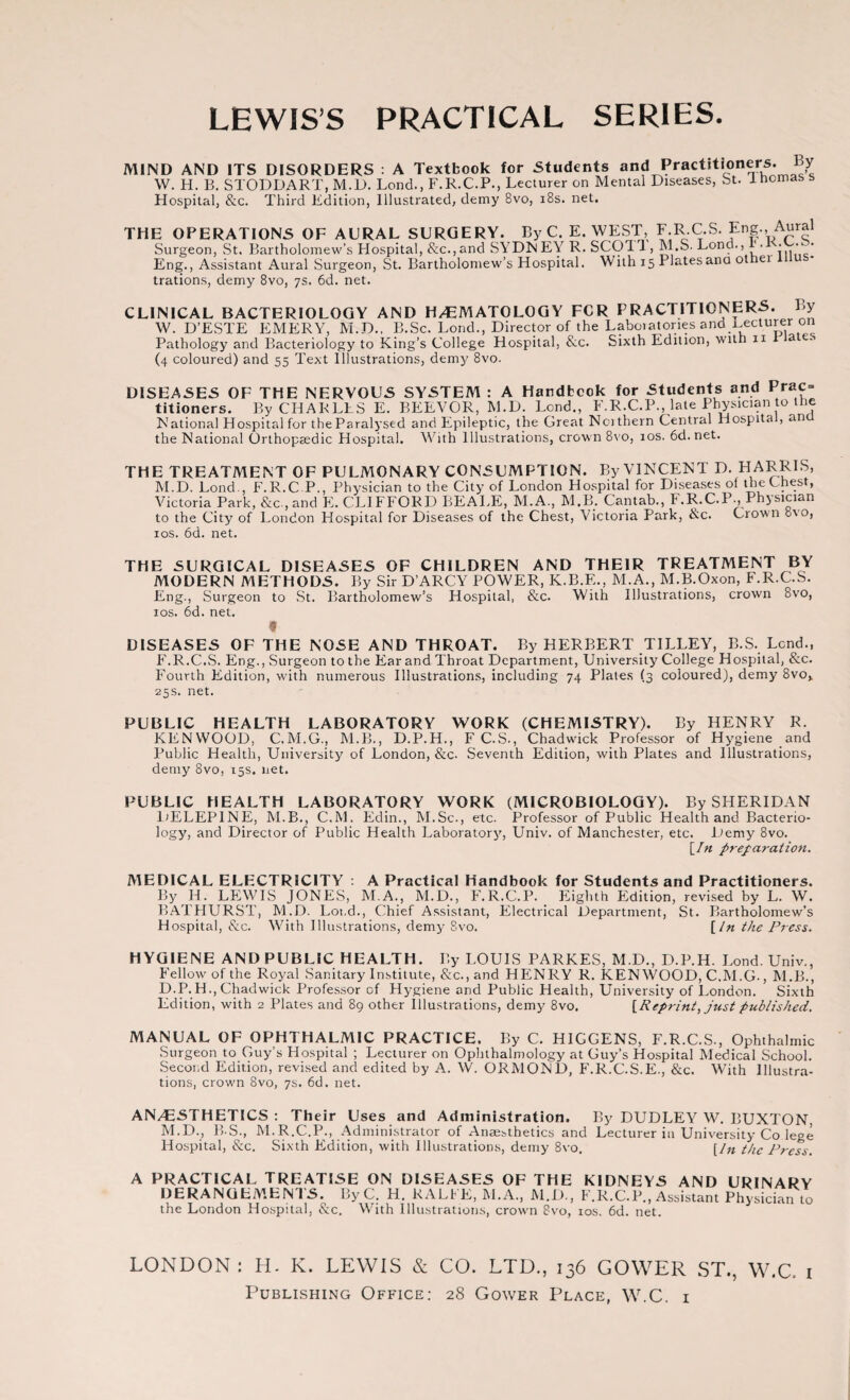 LEWIS’S PRACTICAL SERIES. MIND AND ITS DISORDERS : A Textbook for Students and Practitioners. By W. H. B. STODDART, M.D. Lend., F.R.C.P., Lecturer on Mental Diseases, St. ihomass Hospital, &c. Third Edition, Illustrated, demy 8vo, 18s. net. THE OPERATIONS OF AURAL SURGERY. By C. E. WEST, F.R.C.S. Eng., Aural Surgeon, St. Bartholomew’s Flospital, &c.,and SYDNEY R. SCOTT, M.S. Lond., • • • ' Eng., Assistant Aural Surgeon, St. Bartholomew’s Hospital. With 15 Platesana othei l trations, demy 8vo, 7s. 6d. net. CLINICAL BACTERIOLOGY AND H/EMATOLOGY FOR PRACTITIONERS. By W. D’ESTE EMERY, M.D., B.Sc. Lond., Director of the Laboratories and Lecturer on Pathology and Bacteriology to King’s College Hospital, &c. Sixth Edition, with n a es (4 coloured) and 55 Text Illustrations, demy 8vo. DISEASES OF THE NERVOUS SYSTEM : A Handbook for Students and Prac= titioners. By CHARLES E. BEEVOR, M.D. Lond., F.R.C.P., late Physician to the National Hospital for the Paralysed and Epileptic, the Great Nothern Central Hospital, ana the National Orthopaedic Hospital. With Illustrations, crown 8vo, 10s. 6d.net. THE TREATMENT OF PULMONARY CONSUMPTION. By VINCENT D. HARRIS, M.D. Lond., F.R.C P., Physician to the City of London Hospital for Diseases of the Chest, Victoria Park, &c , and E. CLIFFORD BEALE, M.A., M.B. Cantab., F.R.C.P.,Physician to the City of London Hospital for Diseases of the Chest, Victoria Park, &c. Crown ovo, 10s. 6d. net. THE SURGICAL DISEASES OF CHILDREN AND THEIR TREATMENT BY MODERN METHODS. By Sir D’ARCY POWER, K.B.E., M.A., M.B.Oxon, F.R.C.S. Eng., Surgeon to St. Bartholomew’s Hospital, &c. With Illustrations, crown 8vo, 1 os. 6d. net. * DISEASES OF THE NOSE AND THROAT. By HERBERT TILLEY, B.S. Lend., F.R.C.S. Eng., Surgeon to the Ear and Throat Department, University College Hospital, &c. Fourth Edition, with numerous Illustrations, including 74 Plates (3 coloured), demy 8vov 25s. net. PUBLIC HEALTH LABORATORY WORK (CHEMISTRY). By HENRY R. KENWOOD, C.M.G., M.B., D.P.H., F C.S., Chadwick Professor of Hygiene and Public Health, University of London, &c. Seventh Edition, with Plates and Illustrations, demy 8vo, 15s. net. PUBLIC HEALTH LABORATORY WORK (MICROBIOLOGY). By SHERIDAN DELEP1NE, M.B., C.M. Edin., M.Sc., etc. Professor of Public Health and Bacterio¬ logy, and Director of Public Health Laboratory, Univ. of Manchester, etc. Demy 8vo. [In preparation. MEDICAL ELECTRICITY : A Practical Handbook for Students and Practitioners. By H. LEWIS JONES, M.A., M.D., F.R.C.P. Eighth Edition, revised by L. W. BATHURST, M.D. Lot.d., Chief Assistant, Electrical Department, St. Bartholomew’s Hospital, &c. With Illustrations, demy 8vo. [In the Press. HYGIENE AND PUBLIC HEALTH. By LOUIS PARKES, M.D., D.P.H. Lond. Univ., Fellow'of the Royal Sanitary Institute, See., and HENRY R. KENWOOD, C.M.G., M.B., D.P.H., Chadwick Professor of Hygiene and Public Health, University of London. Sixth Edition, with 2 Plates and 89 other Illustrations, demy 8vo. [Reprint, just published. MANUAL OF OPHTHALMIC PRACTICE. By C. H1GGENS, F.R.C.S., Ophthalmic Surgeon to Guy’s Hospital ; Lecturer on Ophthalmology at Guy’s Hospital Medical School. Second Edition, revised and edited by A. W. ORMOND, F.R.C.S.E., &c. With Illustra¬ tions, crown 8vo, 7s. 6d. net. AN/ESTHETICS : Their Uses and Administration. By DUDLEY W. BUXTON, M.D., B S., M.R.C.P., Administrator of Anaesthetics and Lecturer in University Co lege Hospital, &c. Sixth Edition, with Illustrations, demy 8vo. [In the Press. A PRACTICAL TREATISE ON DISEASES OF THE KIDNEYS AND URINARY DERANGEMENTS. By C. H. RALFE, M.A., M.D., F.R.C.P., Assistant Physician to the London Hospital, &c. With Illustrations, crown 8vo, 10s. 6d. net. LONDON : H. K. LEWIS & CO. LTD., 136 GOWER ST., W.C, 1 Publishing Office: 28 Gower Place, W.C. 1