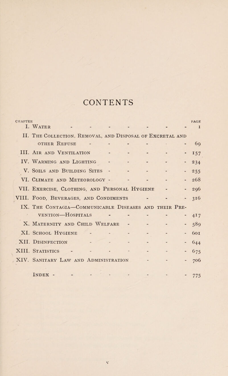 CONTENTS CHAPTER PAGE I. Water ------- i II. The Collection, Removal, and Disposal of Excretal and other Refuse - - - - - 69 III. Air and Ventilation - - - - - 157 IV. Warming and Lighting - - - - - 234 V. Soils and Building Sites ----- 255 * VI. Climate and Meteorology ----- 268 VII. Exercise, Clothing, and Personal Hygiene - - 296 VIII. Food, Beverages, and Condiments - - - 316 \ IX. The Contagia—Communicable Diseases and their Pre¬ vention—Hospitals - - - - - 417 X. Maternity and Child Welfare - 589 XI. School Hygiene ------ 601 XII. Disinfection ------ 544 XIII. Statistics ------- 675 XIV. Sanitary Law and Administration - - - 706 Index -------- 775