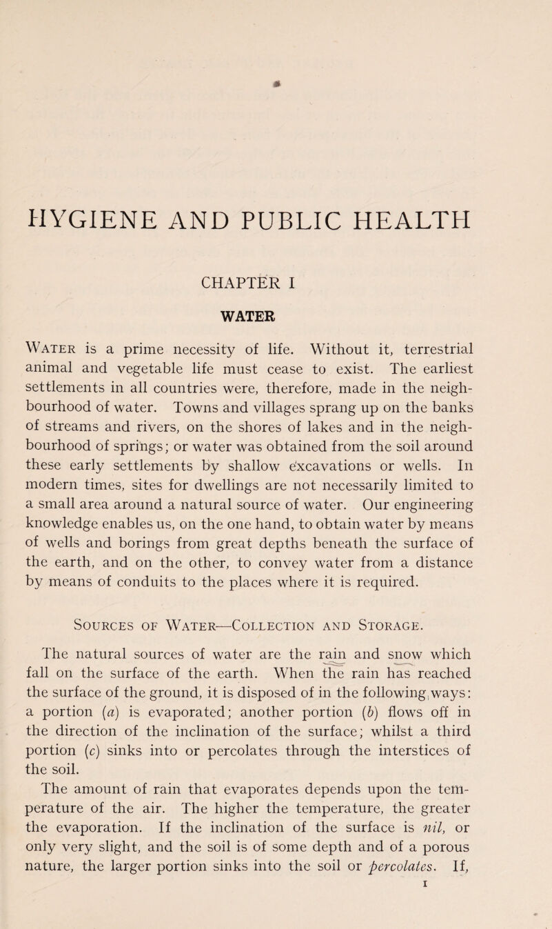 HYGIENE AND PUBLIC HEALTPI CHAPTER I WATER Water is a prime necessity of life. Without it, terrestrial animal and vegetable life must cease to exist. The earliest settlements in all countries were, therefore, made in the neigh¬ bourhood of water. Towns and villages sprang up on the banks of streams and rivers, on the shores of lakes and in the neigh¬ bourhood of springs; or water was obtained from the soil around these early settlements by shallow e'xcavations or wells. In modern times, sites for dwellings are not necessarily limited to a small area around a natural source of water. Our engineering knowledge enables us, on the one hand, to obtain water by means of wells and borings from great depths beneath the surface of the earth, and on the other, to convey water from a distance by means of conduits to the places where it is required. Sources of Water—Collection and Storage. The natural sources of water are the rain and snow which fall on the surface of the earth. When the rain has reached the surface of the ground, it is disposed of in the following,ways: a portion (a) is evaporated; another portion (b) flows off in the direction of the inclination of the surface; whilst a third portion (c) sinks into or percolates through the interstices of the soil. The amount of rain that evaporates depends upon the tem¬ perature of the air. The higher the temperature, the greater the evaporation. If the inclination of the surface is nil, or only very slight, and the soil is of some depth and of a porous nature, the larger portion sinks into the soil or -percolates. If,