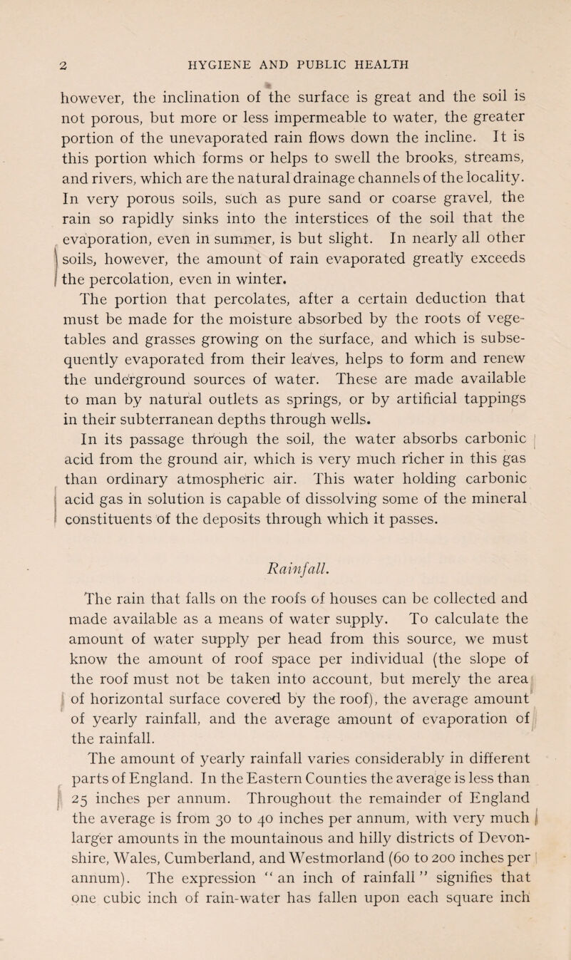 however, the inclination of the surface is great and the soil is not porous, but more or less impermeable to water, the greater portion of the unevaporated rain flows down the incline. It is this portion which forms or helps to swell the brooks, streams, and rivers, which are the natural drainage channels of the locality. In very porous soils, such as pure sand or coarse gravel, the rain so rapidly sinks into the interstices of the soil that the evaporation, even in summer, is but slight. In nearly all other soils, however, the amount of rain evaporated greatly exceeds the percolation, even in winter. The portion that percolates, after a certain deduction that must be made for the moisture absorbed by the roots of vege¬ tables and grasses growing on the surface, and which is subse¬ quently evaporated from their lehves, helps to form and renew the underground sources of water. These are made available to man by natural outlets as springs, or by artificial tappings in their subterranean depths through wells. In its passage through the soil, the water absorbs carbonic acid from the ground air, which is very much richer in this gas than ordinary atmospheric air. This water holding carbonic acid gas in solution is capable of dissolving some of the mineral constituents of the deposits through which it passes. Rainfall. The rain that falls on the roofs of houses can be collected and made available as a means of water supply. To calculate the amount of water supply per head from this source, we must know the amount of roof space per individual (the slope of the roof must not be taken into account, but merely the area of horizontal surface covered by the roof), the average amount of yearly rainfall, and the average amount of evaporation of the rainfall. The amount of yearly rainfall varies considerably in different parts of England. In the Eastern Counties the average is less than 25 inches per annum. Throughout the remainder of England the average is from 30 to 40 inches per annum, with very much larger amounts In the mountainous and hilly districts of Devon¬ shire, Wales, Cumberland, and Westmorland (60 to 200 inches per annum). The expression “an inch of rainfall” signifies that one cubic inch of rain-water has fallen upon each square inch