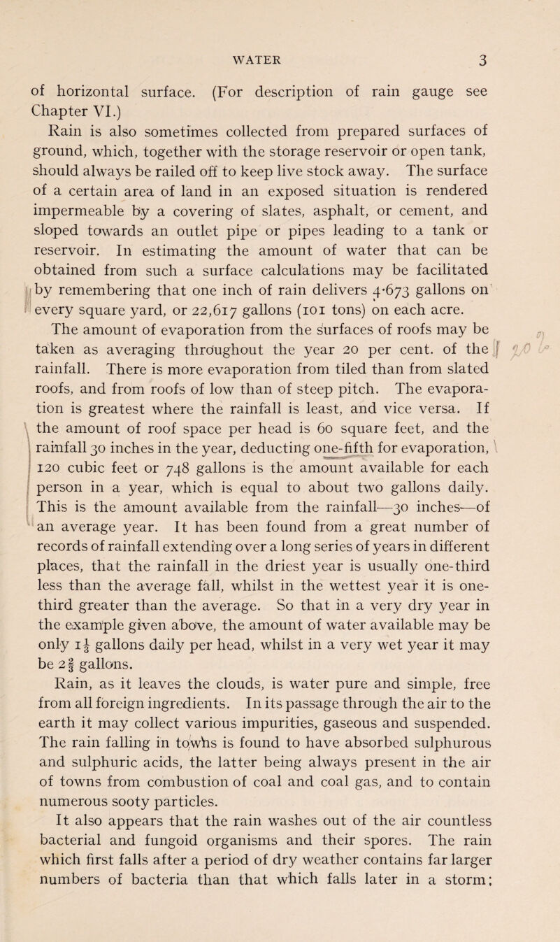 \ . r of horizontal surface. (For description of rain gauge see Chapter VI.) Rain is also sometimes collected from prepared surfaces of ground, which, together with the storage reservoir or open tank, should always be railed off to keep live stock away. The surface of a certain area of land in an exposed situation is rendered impermeable by a covering of slates, asphalt, or cement, and sloped towards an outlet pipe or pipes leading to a tank or reservoir. In estimating the amount of water that can be obtained from such a surface calculations may be facilitated by remembering that one inch of rain delivers 4-673 gallons on every square yard, or 22,617 gallons (101 tons) on each acre. The amount of evaporation from the surfaces of roofs may be taken as averaging throughout the year 20 per cent, of the rainfall. There is more evaporation from tiled than from slated roofs, and from roofs of low than of steep pitch. The evapora¬ tion is greatest where the rainfall is least, and vice versa. If the amount of roof space per head is 60 square feet, and the rainfall 30 inches in the year, deducting one-fifth for evaporation, 120 cubic feet or 748 gallons is the amount available for each person in a year, which is equal to about two gallons daily. This is the amount available from the rainfall—30 inches—of an average year. It has been found from a great number of records of rainfall extending over a long series of years in different places, that the rainfall in the driest year is usually one-third less than the average fall, whilst in the wettest year it is one- third greater than the average. So that in a very dry year in the example given above, the amount of water available may be only 1J gallons daily per head, whilst in a very wet year it may be 2§ gallons. Rain, as it leaves the clouds, is water pure and simple, free from all foreign ingredients. In its passage through the air to the earth it may collect various impurities, gaseous and suspended. The rain falling in towhs is found to have absorbed sulphurous and sulphuric acids, the latter being always present in the air of towns from combustion of coal and coal gas, and to contain numerous sooty particles. It also appears that the rain washes out of the air countless bacterial and fungoid organisms and their spores. The rain which first falls after a period of dry weather contains far larger numbers of bacteria than that which falls later in a storm; f