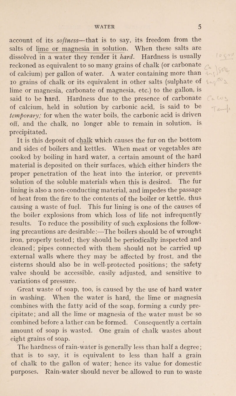 account of its softness—that is to say, its freedom from the salts of lime or magnesia in solution. When these salts are dissolved in a water they render it hard. Hardness is usually reckoned as equivalent to so many grains of chalk (or carbonate of calcium) per gallon of water. A water containing more than io grains of chalk or its equivalent in other salts (sulphate of lime or magnesia, carbonate of magnesia, etc.) to the gallon, is said to be hard. Hardness due to the presence of carbonate of calcium, held in solution by carbonic acid, is said to be temporary; for when the water boils, the carbonic acid is driven off, and the chalk, no longer able to remain in solution, is precipitated. It is this deposit of chalk which causes the fur on the bottom and sides of boilers and kettles. When meat or vegetables are cooked by boiling in hard water, a certain amount of the hard material is deposited on their surfaces, which either hinders the proper penetration of the heat into the interior, or prevents solution of the soluble materials when this is desired. The fur lining is also a non-conducting material, and impedes the passage of heat from the fire to the contents of the boiler or kettle, thus causing a waste of fuel. This fur lining is one of the causes of the boiler explosions from which loss of life not infrequently results. To reduce the possibility of such explosions the follow¬ ing precautions are desirable:—The boilers should be of wrought iron, properly tested; they should be periodically inspected and cleaned; pipes connected with them should not be carried up external walls where they may be affected by frost, and the cisterns should also be in well-protected positions; the safety valve should be accessible, easily adjusted, and sensitive to variations of pressure. Great waste of soap, too, is caused by the use of hard water in washing. When the water is hard, the lime or magnesia combines with the fatty acid of the soap, forming a curdy pre¬ cipitate; and all the lime or magnesia of the water must be so combined before a lather can be formed. Consequently a certain amount of soap is wasted. One grain of chalk wastes about eight grains of soap. The hardness of rain-water is generally less than half a degree; that is to say, it is equivalent to less than half a grain of chalk to the gallon of water; hence its value for domestic purposes. Rain-water should never be allowed to run to waste