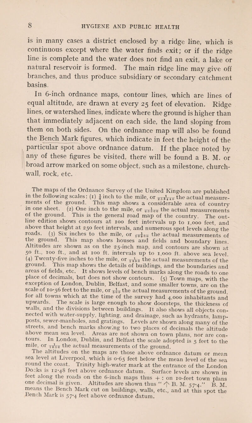 is in many cases a district enclosed by a ridge line, which is continuous except where the water finds exit; or if the ridge line is complete and the water does not find an exit, a lake or natural reservoir is formed. The main ridge line may give off branches, and thus produce subsidiary or secondary catchment basins. In 6-inch ordnance maps, contour lines, which are lines of equal altitude, are drawn at every 25 feet of elevation. Ridge lines, or watershed lines, indicate where the ground is higher than that immediately adjacent on each side, the land sloping from them on both sides. On the ordnance map will also be found the Bench Mark figures, which indicate in feet the height of the particular spot above ordnance datum. If the place noted by any of these figures be visited, there will be found a B. M. or broad arrow marked on some object, such as a milestone, church- wall, rock, etc. The maps of the Ordnance Survey of the United Kingdom are published in the following scales: (1) finch to the mile, or TOVnr the actual measure¬ ments of the ground. This map shows a considerable area of country in one sheet. (2) One inch to the mile, or the actual measurements of the ground. This is the general road map of the country. The out¬ line edition shows contours at 100 feet intervals up to 1,000 feet, and above that height at 250 feet intervals, and numerous spot levels along the roads. (3) Six inches to the mile, or ;nm5Tr the actual measurements of the ground. This map shows houses and fields and boundary lines. Altitudes are shown as on the 25-inch map, and contours are shown at 50 ft., 100 ft., and at 100 ft. intervals up to 1,000 ft. above sea level. (4) Twenty-five inches to the mile, or the actual measurements of the ground. This map shows the details of buildings, and the boundaries and areas of fields, etc. It shows levels of bench marks along the roads to one place of decimals, but does not show contours. (5) Town maps, with the exception of London, Dublin, Belfast, and some smaller towns, are on the scale of 10-56 feet to the mile, or the actual measurements of the ground, for all towns which at the time of the survey had 4,000 inhabitants and upwards. The scale is large enough to show doorsteps, the thickness of walls, and the divisions between buildings. It also shows all objects con¬ nected with water-supply, lighting, and drainage, such as hydrants, lamp- posts, sewer-manholes, and gratings. Levels are shown along many of the streets, and bench marks showing to two places of decimals the altitude above mean sea level. Areas are not shown on town plans, nor are con¬ tours. In London, Dublin, and Belfast the scale adopted is 5 feet to the mile, or the actual measurements of the ground. The altitudes on the maps are those above ordnance datum or mean sea level at Liverpool, which is 0-65 feet below the mean level of the sea round the coast. Trinity high-water mark at the entrance of the London Docks is 12-48 feet above ordnance datum. Surface levels are shown in feet along the roads on the 6-inch maps thus -f : on 10-feet town plans one decimal is given. Altitudes are shown thus “ ^ B. M. 57-4.” B. M. means the Bench Mark cut on buildings, walls, etc., and at this spot the Bench Mark is 57*4 feet above ordnance datum.