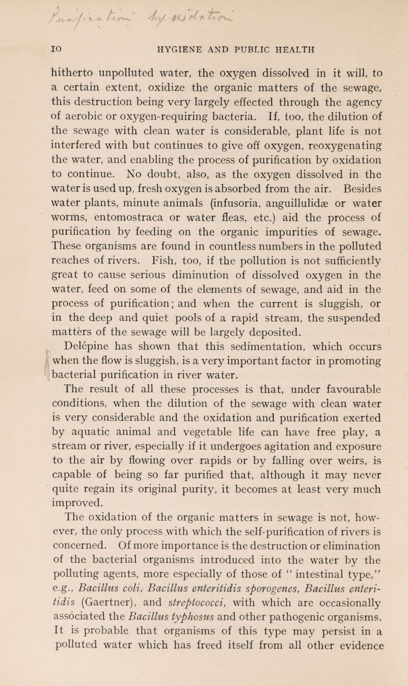 hitherto unpolluted water, the oxygen dissolved in it will, to a certain extent, oxidize the organic matters of the sewage, this destruction being very largely effected through the agency of aerobic or oxygen-requiring bacteria. If, too, the dilution of the sewage with clean water is considerable, plant life is not interfered with but continues to give off oxygen, reoxygenating the water, and enabling the process of purification by oxidation to continue. No doubt, also, as the oxygen dissolved in the water is used up, fresh oxygen is absorbed from the air. Besides water plants, minute animals (infusoria, anguillulidae or water worms, entomostraca or water fleas, etc.) aid the process of purification by feeding on the organic impurities of sewage. These organisms are found in countless numbers in the polluted reaches of rivers. Fish, too, if the pollution is not sufficiently great to cause serious diminution of dissolved oxygen in the water, feed on some of the elements of sewage, and aid in the process of purification; and when the current is sluggish, or in the deep and quiet pools of a rapid stream, the suspended matters of the sewage will be largely deposited. Delepine has shown that this sedimentation, which occurs when the flow is sluggish, is a very important factor in promoting bacterial purification in river water. The result of all these processes is that, under favourable conditions, when the dilution of the sewage with clean water is very considerable and the oxidation and purification exerted by aquatic animal and vegetable life can have free play, a stream or river, especially if it undergoes agitation and exposure to the air by flowing over rapids or by falling over weirs, is capable of being so far purified that, although it may never quite regain its original purity, it becomes at least very much improved. The oxidation of the organic matters in sewage is not, how¬ ever, the only process with which the self-purification of rivers is concerned. Of more importance is the destruction or elimination of the bacterial organisms introduced into the water by the polluting agents, more especially of those of “ intestinal type,” e.g., Bacillus coli, Bacillus enteritidis sporogenes, Bacillus enteri- tidis (Gaertner), and streptococci, with which are occasionally associated the Bacillus typhosus and other pathogenic organisms. It is probable that organisms of this type may persist in a polluted water which has freed itself from all other evidence