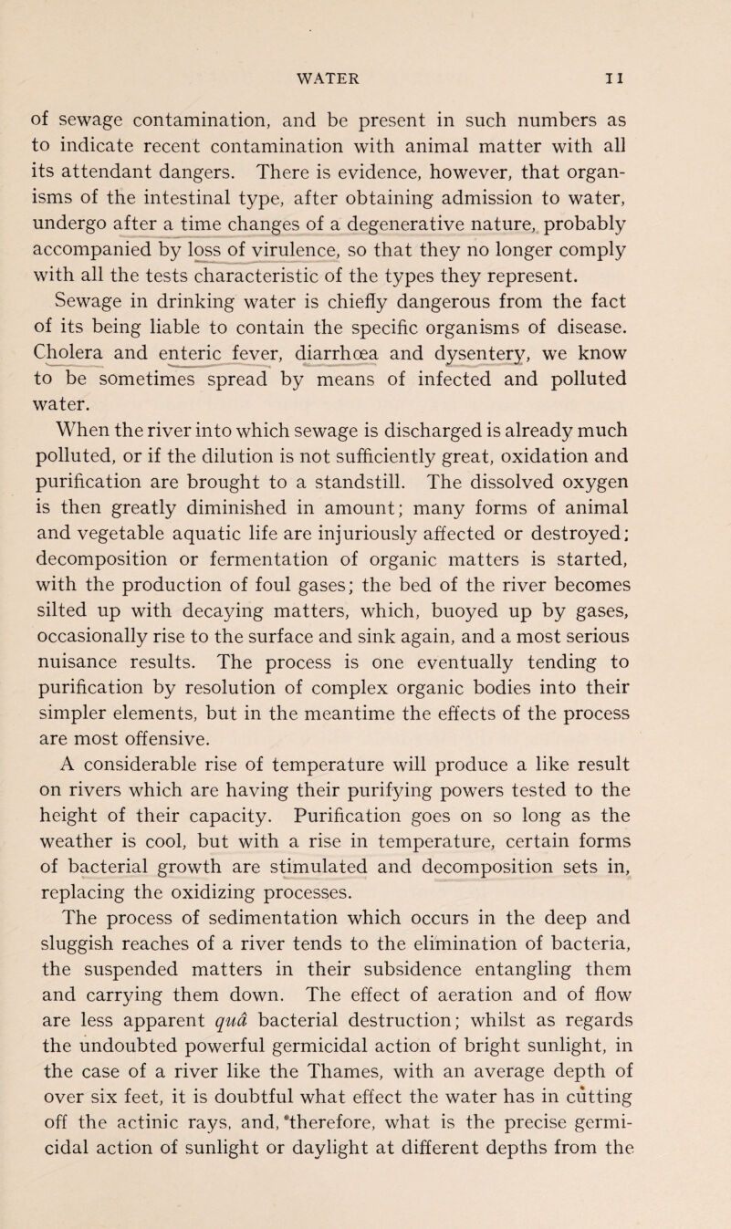 of sewage contamination, and be present in such numbers as to indicate recent contamination with animal matter with all its attendant dangers. There is evidence, however, that organ¬ isms of the intestinal type, after obtaining admission to water, undergo after a time changes of a degenerative nature, probably accompanied by loss of virulence, so that they no longer comply with all the tests characteristic of the types they represent. Sewage in drinking water is chiefly dangerous from the fact of its being liable to contain the specific organisms of disease. Cholera and enteric fever, diarrhoea and dysentery, we know to be sometimes spread by means of infected and polluted water. When the river into which sewage is discharged is already much polluted, or if the dilution is not sufficiently great, oxidation and purification are brought to a standstill. The dissolved oxygen is then greatly diminished in amount; many forms of animal and vegetable aquatic life are injuriously affected or destroyed; decomposition or fermentation of organic matters is started, with the production of foul gases; the bed of the river becomes silted up with decaying matters, which, buoyed up by gases, occasionally rise to the surface and sink again, and a most serious nuisance results. The process is one eventually tending to purification by resolution of complex organic bodies into their simpler elements, but in the meantime the effects of the process are most offensive. A considerable rise of temperature will produce a like result on rivers which are having their purifying powers tested to the height of their capacity. Purification goes on so long as the weather is cool, but with a rise in temperature, certain forms of bacterial growth are stimulated and decomposition sets in, replacing the oxidizing processes. The process of sedimentation which occurs in the deep and sluggish reaches of a river tends to the elimination of bacteria, the suspended matters in their subsidence entangling them and carrying them down. The effect of aeration and of flow are less apparent qua bacterial destruction; whilst as regards the undoubted powerful germicidal action of bright sunlight, in the case of a river like the Thames, with an average depth of over six feet, it is doubtful what effect the water has in cutting off the actinic rays, and/therefore, what is the precise germi¬ cidal action of sunlight or daylight at different depths from the