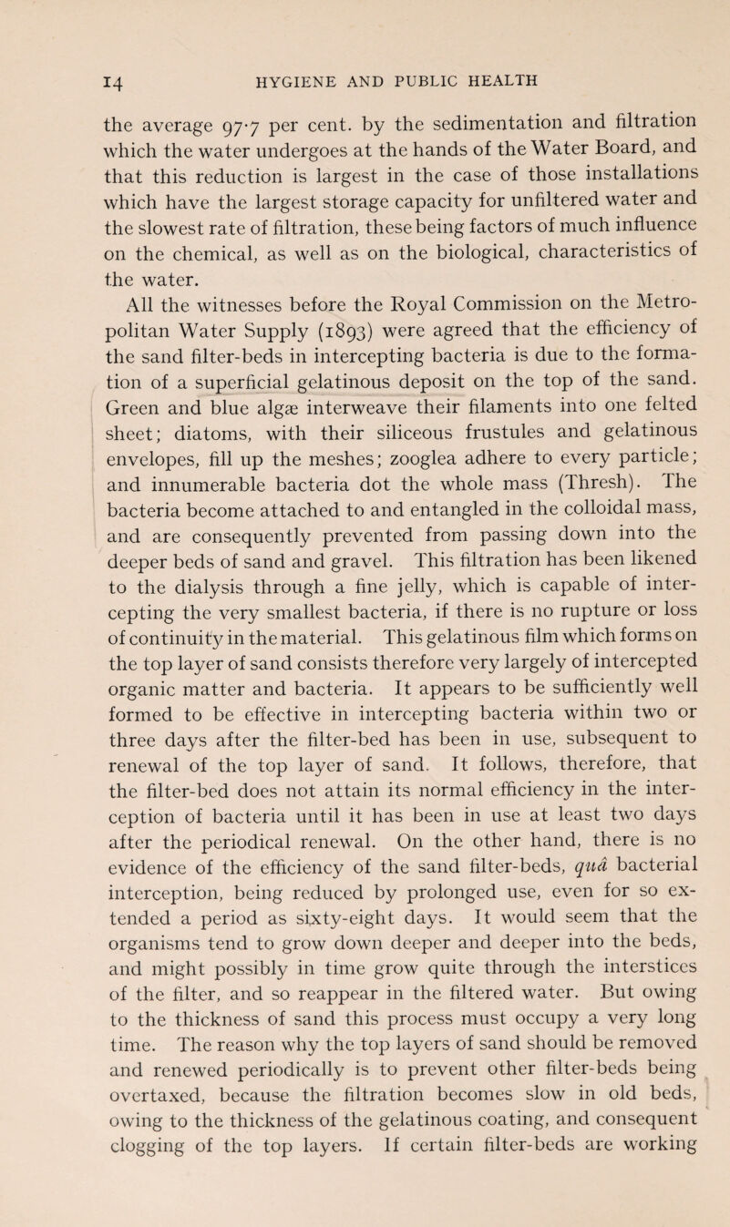 the average 97-7 per cent, by the sedimentation and filtration which the water undergoes at the hands of the Water Board, and that this reduction is largest in the case of those installations which have the largest storage capacity for unfiltered water and the slowest rate of filtration, these being factors of much influence on the chemical, as well as on the biological, characteristics of the water. All the witnesses before the Royal Commission on the Metro¬ politan Water Supply (1893) were agreed that the efficiency of the sand filter-beds in intercepting bacteria is due to the forma¬ tion of a superficial gelatinous deposit on the top of the sand. Green and blue algae interweave their filaments into one felted sheet; diatoms, with their siliceous frustules and gelatinous envelopes, fill up the meshes; zooglea adhere to every particle; and innumerable bacteria dot the whole mass (Thresh). The bacteria become attached to and entangled in the colloidal mass, and are consequently prevented from passing down into the deeper beds of sand and gravel. This filtration has been likened to the dialysis through a fine jelly, which is capable of inter¬ cepting the very smallest bacteria, if there is no rupture or loss of continuity in the material. This gelatinous him which forms on the top layer of sand consists therefore very largely of intercepted organic matter and bacteria. It appears to be sufficiently well formed to be effective in intercepting bacteria within two or three days after the filter-bed has been in use, subsequent to renewal of the top layer of sand. It follows, therefore, that the filter-bed does not attain its normal efficiency in the inter¬ ception of bacteria until it has been in use at least two days after the periodical renewal. On the other hand, there is no evidence of the efficiency of the sand filter-beds, qua bacterial interception, being reduced by prolonged use, even for so ex¬ tended a period as sixty-eight days. It would seem that the organisms tend to grow down deeper and deeper into the beds, and might possibly in time grow quite through the interstices of the filter, and so reappear in the filtered water. But owing to the thickness of sand this process must occupy a very long time. The reason why the top layers of sand should be removed and renewed periodically is to prevent other filter-beds being overtaxed, because the filtration becomes slow in old beds, owing to the thickness of the gelatinous coating, and consequent clogging of the top layers. If certain filter-beds are working