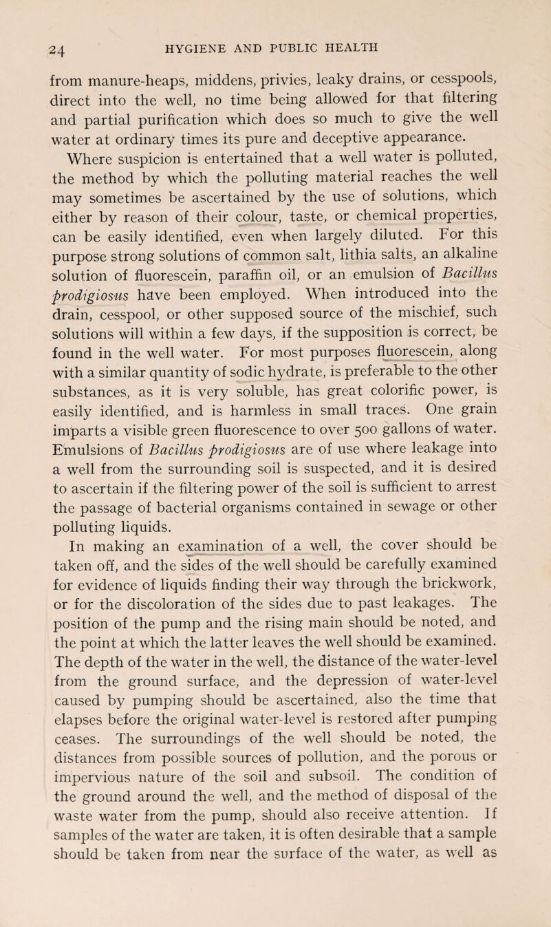 from manure-heaps, middens, privies, leaky drains, or cesspools, direct into the well, no time being allowed for that filtering and partial purification which does so much to give the well water at ordinary times its pure and deceptive appearance. Where suspicion is entertained that a well water is polluted, the method by which the polluting material reaches the well may sometimes be ascertained by the use of solutions, which either by reason of their colour, taste, or chemical properties, can be easily identified, even when largely diluted. For this purpose strong solutions of common salt, lithia salts, an alkaline solution of fluorescein, paraffin oil, or an emulsion of Bacillus prodigiosus have been employed. When introduced into the drain, cesspool, or other supposed source of the mischief, such solutions will within a few days, if the supposition is correct, be found in the well water. For most purposes fluorescein, along with a similar quantity of sodic hydrate, is preferable to the other substances, as it is very soluble, has great colorific power, is easily identified, and is harmless in small traces. One grain imparts a visible green fluorescence to over 500 gallons of water. Emulsions of Bacillus prodigiosus are of use where leakage into a well from the surrounding soil is suspected, and it is desired to ascertain if the filtering power of the soil is sufficient to arrest the passage of bacterial organisms contained in sewage or other polluting liquids. In making an examination of a well, the cover should be taken off, and the sides of the well should be carefully examined for evidence of liquids finding their way through the brickwork, or for the discoloration of the sides due to past leakages. The position of the pump and the rising main should be noted, and the point at which the latter leaves the well should be examined. The depth of the water in the well, the distance of the water-level from the ground surface, and the depression of water-level caused by pumping should be ascertained, also the time that elapses before the original water-level is restored after pumping ceases. The surroundings of the well should be noted, the distances from possible sources of pollution, and the porous or impervious nature of the soil and subsoil. The condition of the ground around the well, and the method of disposal of the waste water from the pump, should also receive attention. If samples of the water are taken, it is often desirable that a sample should be taken from near the surface of the water, as well as