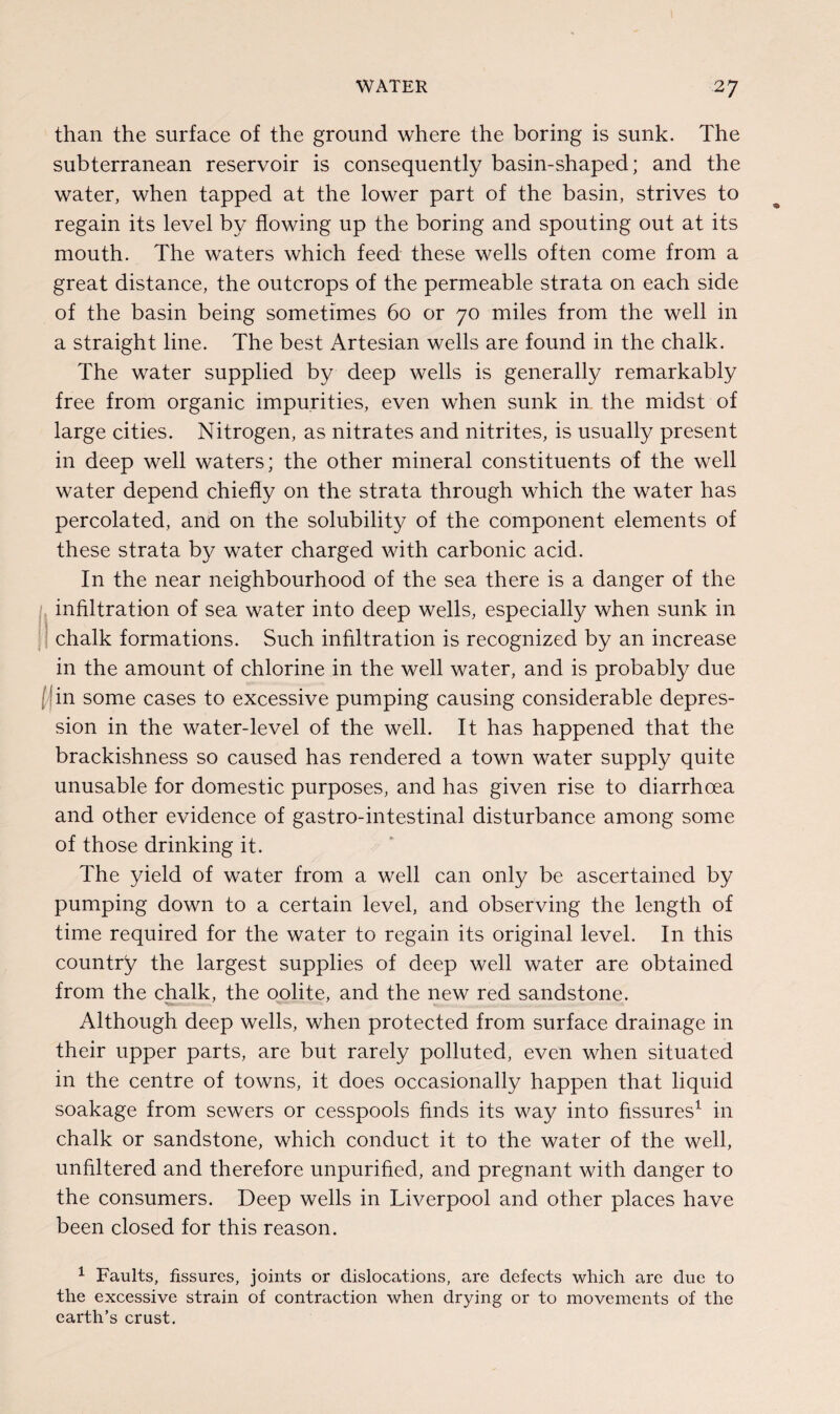 than the surface of the ground where the boring is sunk. The subterranean reservoir is consequently basin-shaped; and the water, when tapped at the lower part of the basin, strives to regain its level by flowing up the boring and spouting out at its mouth. The waters which feed these wells often come from a great distance, the outcrops of the permeable strata on each side of the basin being sometimes 60 or 70 miles from the well in a straight line. The best Artesian wells are found in the chalk. The water supplied by deep wells is generally remarkably free from organic impurities, even when sunk in the midst of large cities. Nitrogen, as nitrates and nitrites, is usually present in deep well waters; the other mineral constituents of the well water depend chiefly on the strata through which the water has percolated, and on the solubility of the component elements of these strata by water charged with carbonic acid. In the near neighbourhood of the sea there is a danger of the infiltration of sea water into deep wells, especially when sunk in chalk formations. Such infiltration is recognized by an increase in the amount of chlorine in the well water, and is probably due in some cases to excessive pumping causing considerable depres¬ sion in the water-level of the well. It has happened that the brackishness so caused has rendered a town water supply quite unusable for domestic purposes, and has given rise to diarrhoea and other evidence of gastro-intestinal disturbance among some of those drinking it. The yield of water from a well can only be ascertained by pumping down to a certain level, and observing the length of time required for the water to regain its original level. In this country the largest supplies of deep well water are obtained from the chalk, the oolite, and the new red sandstone. Although deep wells, when protected from surface drainage in their upper parts, are but rarely polluted, even when situated in the centre of towns, it does occasionally happen that liquid soakage from sewers or cesspools finds its way into fissures1 in chalk or sandstone, which conduct it to the water of the well, unfiltered and therefore unpurifiecl, and pregnant with danger to the consumers. Deep wells in Liverpool and other places have been closed for this reason. 1 Faults, fissures, joints or dislocations, are defects which are due to the excessive strain of contraction when drying or to movements of the earth’s crust.