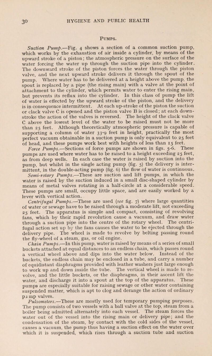 Pumps. Suction Pump.—Fig. 4 shows a section of a common suction pump, which works by the exhaustion of air inside a cylinder, by means of the upward stroke of a piston; the atmospheric pressure on the surface of the water forcing the water up through the suction pipe into the cylinder. The downward stroke of the piston forces the water through the piston valve, and the next upward stroke delivers it through the spout of the pump. Where water has to be delivered at a height above the pump, the spout is replaced by a pipe (the rising main) with a valve at the point of attachment to the cylinder, which permits water to enter the rising main, but prevents its reflux into the cylinder. In this class of pump the lift of water is effected by the upward stroke of the piston, and the delivery is in consequence intermittent. At each up-stroke of the piston the suction or clack valve C is opened and the piston valve B is closed; at each down- stroke the action of the valves is reversed. The height of the clack valve C above the lowest level of the water to be raised must not be more than 25 feet. Although theoretically atmospheric pressure is capable of supporting a column of water 33*9 feet in height, practically the most perfect vacuum obtainable in a suction pump is only equivalent to 25 feet of head, and these pumps work best with heights of less than 15 feet. Force Pumps.—Sections of force pumps are shown in figs. 5-6. These pumps are used where water has to be raised to a height exceeding 25 feet, as from deep wells. In each case the water is raised by suction into the pump, but whilst in the single acting pump (fig. 5) the delivery is inter¬ mittent, in the double-acting pump (fig. 6) the flow of water is continuous. Semi-rotary Pumps.—These are suction and lift pumps, in which the water is raised by the suction induced in a small disc-shaped cylinder by means of metal valves rotating in a half-circle at a considerable speed. These pumps are small, occupy little space, and are easily worked by a lever with vertical action. Centrifugal Pumps.—These are used (see fig. 7) where large quantities of water or sewage have to be raised through a moderate lift, not exceeding 25 feet. The apparatus is simple and compact, consisting of revolving fans, which by their rapid revolution cause a vacuum, and draw water through a suction pipe into the centre of the rotary wheel. The centri¬ fugal action set up by the fans causes the water to be ejected through the delivery pipe. The wheel is made to revolve by belting passing round the fly-wheel of a steam, gas, or oil engine. Chain Pumps.—In this pump, water is raised by means of a series of small buckets attached at equal distances to an endless chain, which passes round a vertical wheel above and dips into the water below. Instead of the buckets, the endless chain may be enclosed in a tube, and carry a number of equidistant diaphragms provided with leather washers just large enough to work up and down inside the tube. The vertical wheel is made to re¬ volve, and the little buckets, or the diaphragms, in their ascent lift the water, and discharge it into a spout at the top of the apparatus. These pumps are especially suitable for raising sewage or other water containing suspended matter, which is apt to clog and derange the action of ordinary pj mp valves. Pulsometers.—These are mostly used for temporary pumping purposes. The pump consists of two vessels with a ball valve at the top, steam from a boiler being admitted alternately into each vessel. The steam forces the water out of the vessel into the rising main or delivery pipe; and the condensation of the steam, by contact with the cold sides of the vessel, causes a vacuum, the pump thus having a suction effect on the water over which it is suspended, which rises through a suction tube and suction