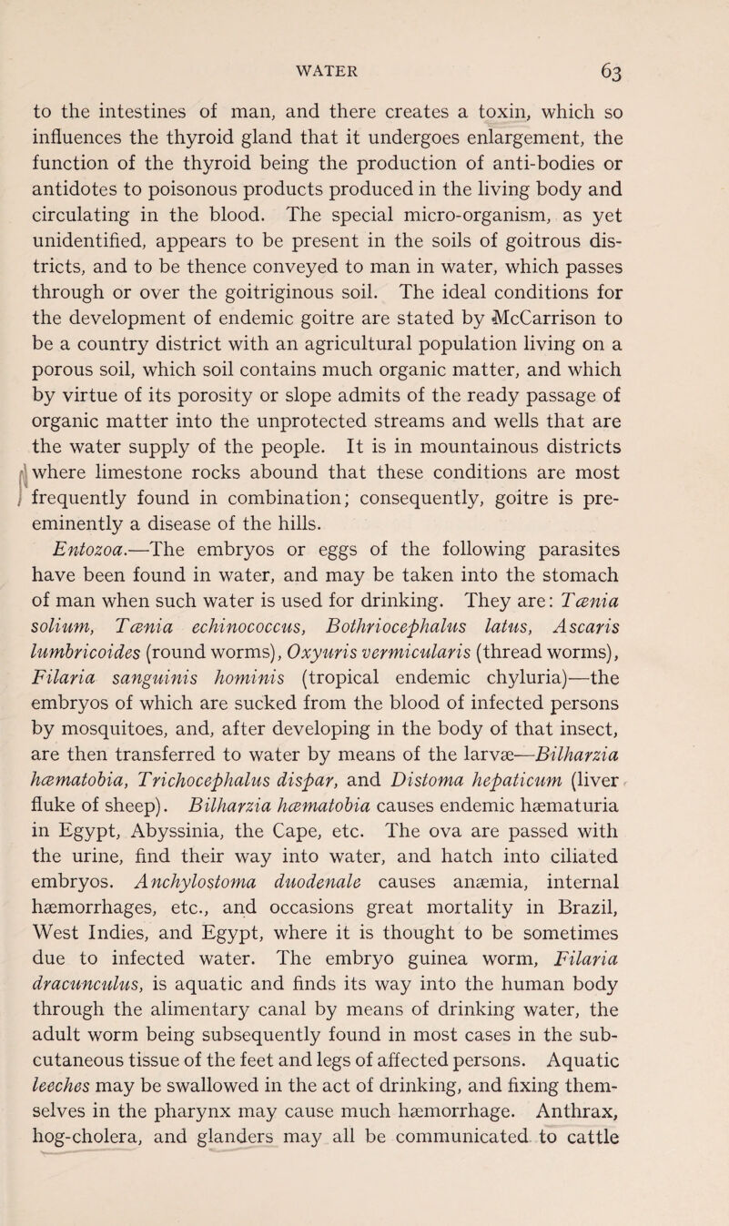 to the intestines of man, and there creates a toxin, which so influences the thyroid gland that it undergoes enlargement, the function of the thyroid being the production of anti-bodies or antidotes to poisonous products produced in the living body and circulating in the blood. The special micro-organism, as yet unidentified, appears to be present in the soils of goitrous dis¬ tricts, and to be thence conveyed to man in water, which passes through or over the goitriginous soil. The ideal conditions for the development of endemic goitre are stated by McCarrison to be a country district with an agricultural population living on a porous soil, which soil contains much organic matter, and which by virtue of its porosity or slope admits of the ready passage of organic matter into the unprotected streams and wells that are the water supply of the people. It is in mountainous districts where limestone rocks abound that these conditions are most j frequently found in combination; consequently, goitre is pre¬ eminently a disease of the hills. Entozoa.-—The embryos or eggs of the following parasites have been found in water, and may be taken into the stomach of man when such water is used for drinking. They are: Tcenia solium, Tcenia echinococcus, Bothriocephalus latus, Ascaris lumbricoides (round worms), Oxyuris vermicularis (thread worms), Filaria sanguinis hominis (tropical endemic chyluria)—the embryos of which are sucked from the blood of infected persons by mosquitoes, and, after developing in the body of that insect, are then transferred to water by means of the larvse—Bilharzia hcematobia, Trichocephalus dispar, and Distoma hepaticum (liver fluke of sheep). Bilharzia hcematobia causes endemic haematuria in Egypt, Abyssinia, the Cape, etc. The ova are passed with the urine, find their way into water, and hatch into ciliated embryos. Anchylo stoma duo donate causes anaemia, internal haemorrhages, etc., and occasions great mortality in Brazil, West Indies, and Egypt, where it is thought to be sometimes due to infected water. The embryo guinea worm, Filaria dracunculus, is aquatic and finds its way into the human body through the alimentary canal by means of drinking water, the adult worm being subsequently found in most cases in the sub¬ cutaneous tissue of the feet and legs of affected persons. Aquatic leeches may be swallowed in the act of drinking, and fixing them¬ selves in the pharynx may cause much haemorrhage. Anthrax, hog-cholera, and glanders may all be communicated to cattle