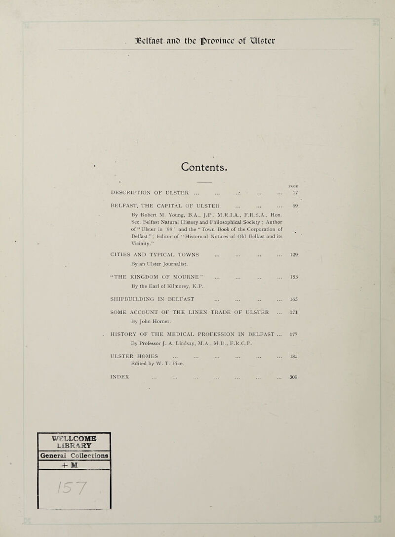 Contents* DESCRIPTION OF ULSTER ... BELFAST, THE CAPITAL OF ULSTER By Robert M. Young, B.A., J.P., M.R.I.A., F.R.S.A., Hon. Sec. Belfast Natural History and Philosophical Society ; Author of “Ulster in ’98 ” and the “Town Book of the Corporation of Belfast ” ; Editor of “ Historical Notices of Old Belfast and its Vicinity.” CITIES AND TYPICAL TOWNS By an Ulster Journalist. “THE KINGDOM OF MOURNE ” By the Earl of Kilmorey, K.P. SHIPBUILDING IN BELFAST SOME ACCOUNT OF THE LINEN TRADE OF ULSTER By John Horner. HISTORY OF THE MEDICAL PROFESSION IN BELFAST ... By Professor J. A. Lindsay, M.A., M.D., F.R.C.P. ULSTER HOMES Edited by W. T. Pike. INDEX WELLCOME LIBRARY General Collections 4- M PAGE 17 69 129 153 165 171 177 185 309