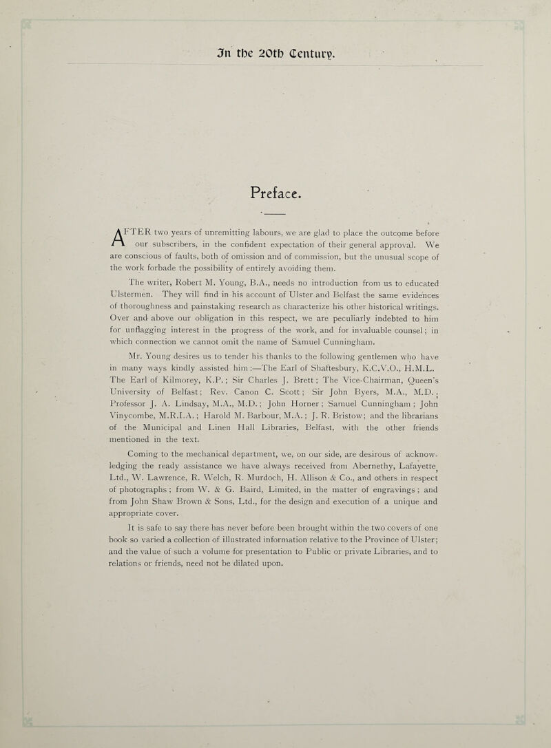 3n the 20th Centura Preface. AFTER two years of unremitting labours, we are glad to place the outcome before l our subscribers, in the confident expectation of their general approval. We are conscious of faults, both of omission and of commission, but the unusual scope of the work forbade the possibility of entirely avoiding them. The writer, Robert M. Young, B.A., needs no introduction from us to educated Ulstermen. They will find in his account of Ulster and Belfast the same evidences of thoroughness and painstaking research as characterize his other historical writings. Over and- above our obligation in this respect, we are peculiarly indebted to him for unflagging interest in the progress of the work, and for invaluable counsel; in which connection we cannot omit the name of Samuel Cunningham. Mr. Young desires us to tender his thanks to the following gentlemen who have in many ways kindly assisted him:—The Earl of Shaftesbury, K.C.V.O., H.M.L. The Earl of Kilmorey, K.P.; Sir Charles J. Brett; The Vice-Chairman, Queen’s University of Belfast; Rev. Canon C. Scott; Sir John Byers, M.A., M.D. . Professor J. A. Lindsay, M.A., M.D. ; John Horner ; Samuel Cunningham ; John Vinycombe, M.R.I.A.; Harold M. Barbour, M.A.; J. R. Bristow; and the librarians of the Municipal and Linen Hall Libraries, Belfast, with the other friends mentioned in the text. Coming to the mechanical department, we, on our side, are desirous of acknow¬ ledging the ready assistance we have always received from Abernethy, Lafayette Ltd., W. Lawrence, R. Welch, R. Murdoch, H. Allison & Co., and others in respect of photographs ; from W. & G. Baird, Limited, in the matter of engravings ; and from John Shaw Brown & Sons, Ltd., for the design and execution of a unique and appropriate cover. It is safe to say there has never before been brought within the two covers of one book so varied a collection of illustrated information relative to the Province of Ulster; and the value of such a volume for presentation to Public or private Libraries, and to relations or friends, need not be dilated upon.