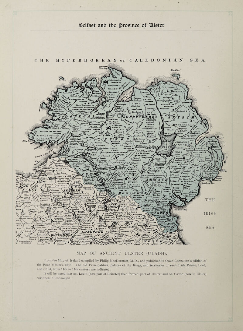 THE HYPERBOREAN or CALEDONIAN SEA i fit* MtJu* _ ^ - . Z_ -- A 'V' jfi V \-^vj — J-lw fuf 0 Uofhtn, L xf*jr *i-Z $« / /*■? rei.owt. ^ ■ JVi. O f Q A O’Dooyarm* L o^* . JC ’wO O'DnuMjC V* ^ r „„ -. 3''--'- V' ■ivfts °<5 t *4* \\| «7» ^ V^* V tiuuc^KA* ***^ur^ ^ '• -Vj 0’/ OBonneOs mrr Inau tfU mild -JT- ““ , fartwrr ‘. I _ • Cortfn <A* ArfiUWr ' *' \>,v GilUyemx f , >‘ of CrCCOt O ‘Shif t car's t jlfiUT JfonneU. /■ * ' . - -. / ? O Ham ' / t? P®*X. i 1 Jp -.Jr- ^ A»ruiyA*in **'•. A <• ¥,* it'r k — Cl' v fr*! i~^~i i^-y— ’ coumau n -->- \ ^s^/i£v'T / /vTi owi . „ . „} ^ '.““’““II! r1 B~* J'Dcmn, WU, f*. / •• QMnrLouyhji . ? ', J£a DmuJl » «»I.™J1 “° .jw> . mlM' »*ny : OfcJFrf \ l nuoi.il i 0^tlr“. P d '. \ / In<Mlon rt^y V»» AST . I f r mi | / O Hun a, yvJ -.. ; y o c^^unc v, “■>»”••' : . (W_ '2P*< Tiimi.li.f fc\ A <!»*._, C i <7> 0\N e ga lvcjzL-. ft :/;rY,c;----°/. 0 >,/> o jy o/fc « /; y ^ rk y » r\ <«yS7Ai -s. 0—0W IS^FlnnCS • j OThJML*. \\  X L. \ „ « O-Bmgart* C , <4 *'• W ^ MacUonnei £ *, \ !. \ Mo* Rory C Mac Toy y art ITKA~‘ O'Neill L 'os^r^tf ' ” 'V'/ 'v ,c*^w^nir yF 'Si—'^sr°,oow;c a » 1^0 Huyti 'w. (TTcm-ccri C r_. . „ ORoyU L of Boylayh • Ohocm%cy C / ** • 4 • Olfarlam 0'Qtann.C cfMoyfMt • B9TUOB a. BA1IACI J *--J »VtC - - ^ ~J r , ... ODorxncU L 0 / written, out ; X. 1 *rm ^r» ColiunhiUf t^3 f DonrgAl 1A3T... CTDartnelL Prxncccf'. — lir-Canal /. 0 Ct 0„A0e M>u Leonard L *■—^ - O^y' / ... y y !)Ue TBayarty I O’ScuIlem. (TKane L AKTE1M CayhwM C 0 . MaoJntrr* C iKu C»we«R °.fc : NelU. L <A~North Clannebor,- . ***** Connor •* ^ •rm ' ^>Moyiinnj C-OTlyL* L of S* ! By Tuirtrt. (TJCelU L ^-A“tx**m CracJccn g LOCCBllflHOLUl J ,* O^CCTVOT, /.wT /-I— ■> r' *'*—* { »“?■“ c jpj ! Mg^oryuni Br-lfa.r °”-*OB X-' £i* V ' OltJjlZCc .f £3\t £GL° O /* ■! ■ ■ —I . ^ <5)' - ■'// ■ --'if iil ■■• 'irt fWb. C > OJT,ML &*•* JffXutlVuy if UUt~ ^^StTNfl . J*->V/U. time tMae Cayhw&l'LofKuiolfonxeLuok: *>.V pyn. y __ ' ^ ^ J-^aA* time .Mae Cayhw&l'LofKHiolFenxeLnoh, D <onlC^ s^1rr/»c o O'Ofeitl L Camo^ffrgm - . ■ ^ Zlt Ce>urcj**“%' ^ Z*e Lory y BiU'A#T DcBuryefp ^ E‘XrL> Y<t}J\^'t O ''.Ma^^or, |UVv O IJann.ll.... 1. ; ^ C f ^ jC £ >v'f .yy-y, *tev i ; 4 v*' - wSjb*'**' *• 'flannaleyfSouibClannelbiyJ^^ D? O Ve*ll L ' CASTLE BBaOH y_^£rc ocr^.~J-&\ °KM* c **••. ** **-*'*L ’«, ('OColtarurt f ^ • MoyrathO R^ryC .y**-. t ‘ 'W ^ ^ £ V ; . Jordai. --»._7 * 7 .* «a ''^LieCorkLey O Nt*U L ,* Ro«siirrrr ^* «»** lr*vnon ONeAid’xS£_T(oBr*Aa, « '^''0\ C, ^tntud.t-i-l / »oicu>o.«By oy.i— OTuiij yy»„,i ^„ \rilfCt l/ae Garran '■yT / *Rnnii»^kilLrrti r~?jks£E iiJi^i“yrC !«r amey y v-wy —-,taf4y/:...'0^c lAIHE^ V - <72><nr<« P of Hy Piachra '*** f 'v*uV“ Ongkcr / O D—xAly C («fc»C '“-OTA Of'**' fam.lT Ap Ich^UauUny rv ^ ^*_#? » of (lanbrrjail \ O .' C , , - Donmyan *. O'Larin i» J / •. y-\ DROMAHAIHB ° ,v / x_^‘'/ 'V;/, Vo ^.aa. ovi«c V f-— / Mac Conmava Oliomron *. „ _ CLUniLLT . °mmmn ! *vaJife „ i'mV ac«muii c -- OKien?!'.. ..-'o tfrrmZJ \ Iniocnnd r uyyfy^r-dte .-' y fSi-fc ■• ^r- y-uvw « -» ? w ?:j.y,' „ -- I. > /// j / : / \ ,. \ .<-..27 ..- ! . v . y . * *. »r Tar.on \>./vVo AX • .. L--:' y..^ J.’ -■I. S 'y/Iii. mC‘^VViV ,< fcro—^--' \V7 '• OTfw.j. °+ ' . } ; ii ff *~ S.-A* CUAmi-^S MORAcThar / ^rSrL ,7 | ( OJtooreC i w Jsu a n ntn A ^\eT^ rxnAl Cl ^ L 1 O •. ^ *. 3/ ° »<+“ V/J «/. ^ c : Y\X \^T*V i b> \ Dromor* ./!') ”\Jordan pvrcmJC * jJ S *{rL^„v «^0v;.i '^:' c<7 |f^ j,‘2SZXl '‘fxuu j/LjS' i, » ..«y»- ifnp^fer fJDonlery r/6Uial Downpatrick Jj? LECAU Lory nan ^ '**» *\ Ctou^f Oo arulDc fiurao A* of lister ► ^.'; Drill iiTim Bv O'Hara L ^ ^ / LE1KB YC 4° > ( Aduinri' O .ofZ . Mae Don O'Ecretayhast C ^ 0‘Deelil •lbs yT ''y y' j o ear«*L ?i*s-4 P O LA VI V \ «0/y,T» /i »-1 ka> ^ .-' J. .. ,ofr>1\ TllRF.RRI t AK ^ L v» £ O'Canohin f‘ iMaeljermfUi P.J u*nck I. <OJ Bay THE IRISH K<W* •• -4'“^'‘. . _ .< / zwt,„ b .// otvy.yy 0 Conor SEA MAP OF ANCIENT ULSTER (ULADH). irom the Map of Ireland compiled by Philip MacDermott, M.D., and published in Owen Connellan’s edition of the Four Masters, 1846. The old Principalities, palaces of the Kings, and territories of each Irish Prince, Lord, and Chief, from 11th to 17th century are indicated. It will be noted that co. Louth (now part of Leinster) then formed part of Ulster, and co. Cavan (now in Ulster) was then in Connaught.