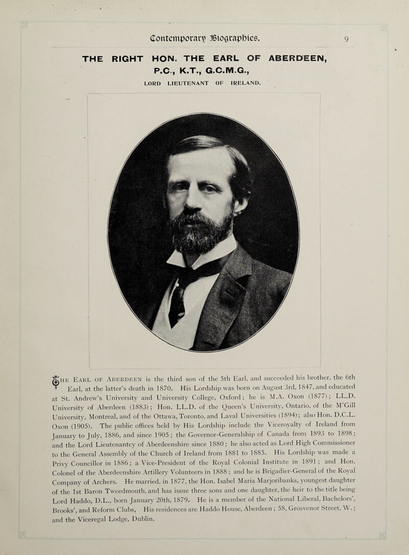 THE RIGHT HON. THE EARL OF ABERDEEN, P.C., K.T., G.C.M.G., LORD LIEUTENANT OF IRELAND. fHE Earl OF Aberdeen is the third son of the 5th Earl, and succeeded his brother, the 6th Earl, at the latter’s death in 1870. His Lordship was born on August 3rd, 1847, and educated at St. Andrew’s University and University College, Oxford; he is M.A. Oxon (1877); LL.D. University of Aberdeen (1883); Hon. LL.D. of the Queen’s University, Ontario, of the M Gill University, Montreal, and of the Ottawa, Toronto, and Laval Universities (1894); also Hon. D.C.L. Oxon (1905). The public offices held by His Lordship include the Viceroyalty of Ireland from January to July, 1886, and since 1905 ; the Governor-Generalship of Canada from 1895 to 1898; and the Lord Lieutenantcy of Aberdeenshire since 1880; he also acted as Lord High Commissioner to the General Assembly of the Church of Ireland from 1881 to 1885. His Lordship was made a Privy Councillor in 1886; a Vice-President of the Royal Colonial Institute in 1891; and Hon. Colonel of the Aberdeenshire Artillery Volunteers in 1888 ; and he is Brigadier-General of the Royal Company of Archers. He married, in 1877, the Hon. Isabel Maria Marjoribanks, youngest daughter of the 1st Baron Tweedmouth, and has issue three sons and one daughter, the heir to the title being Lord Haddo, D.L., born January 20th, 1879.- He is a member of the National Liberal, Bachelors , Brooks’, and Reform Clubs, His residences are Haddo House, Aberdeen ; 58, Grosvenor Street, \\ .; and the Viceregal Lodge, Dublin.