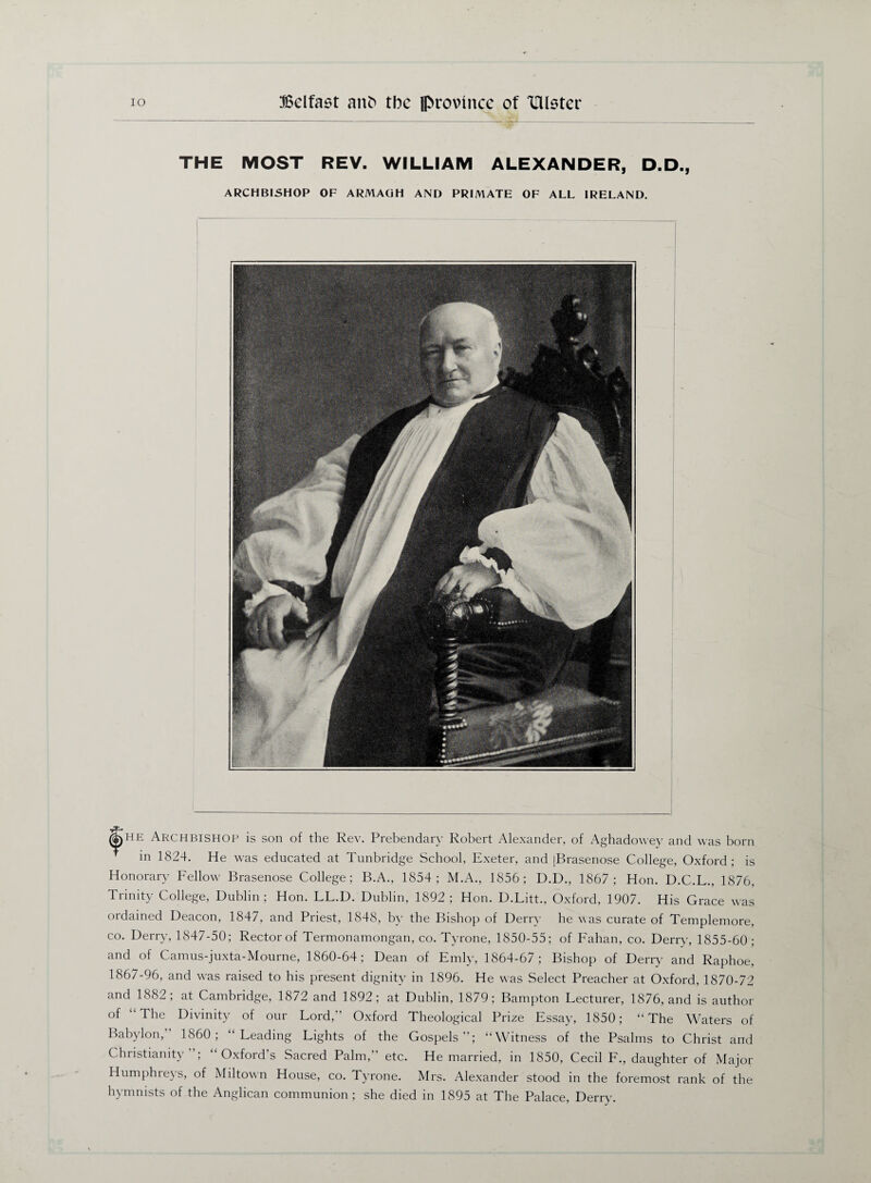 THE MOST REV. WILLIAM ALEXANDER, D.D., ARCHBISHOP OF ARMAGH AND PRIMATE OF ALL IRELAND. ($i)HE Archbishop is son of the Rev. Prebendary Robert Alexander, of Aghadowey and was born in 1824. He was educated at Tunbridge School, Exeter, and jBrasenose College, Oxford; is Honorary Fellow Brasenose College; B.A., 1854; M.A., 1856; U.D., 1867; Hon. D.C.L., 1876, Trinity College, Dublin; Hon. LL.D. Dublin, 1892; Hon. D.Litt., Oxford, 1907. His Grace was ordained Deacon, 1847, and Priest, 1848, by the Bishop of Derry he was curate of Templemore, co. Derry, 1847-50; Rector of Termonamongan, co. Tyrone, 1850-55; of Fahan, co. Derry, 1855-60 ; and of Camus-juxta-Mourne, 1860-64; Dean of Emly, 1864-67; Bishop of Derry and Raphoe, 1867-96, and was raised to his present dignity in 1896. He was Select Preacher at Oxford, 1870-72 and 1882; at Cambridge, 1872 and 1892; at Dublin, 1879; Bampton Lecturer, 1876, and is author of “The Divinity of our Lord, Oxford Theological Prize Essay, 1850; “The Waters of Babylon,” 1860; “Leading Lights of the Gospels”; “Witness of the Psalms to Christ and Christianit} , Oxfoid s Sacred Palm, etc. He married, in 1850, Cecil L., daughter of Major Humphreys, of Miltown House, co. Tyrone. Mrs. Alexander stood in the foremost rank of the hymmsts of the Anglican communion; she died in 1895 at The Palace, Derry.