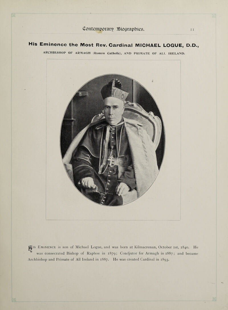 His Eminence the Most Rev. Cardinal MICHAEL LOGUE, D.D., ARCHBISHOP OF ARMAGH (Roman Catholic), AND PRIMATE OF ALL IRELAND. jgps Eminence is son of Michael Logue, and was born at Kilmacrenan, October ist, 1840. He was consecrated Bishop of Raphoe in 1879; Coadjutor for Armagh in 1887; and became Archbishop and Primate of All Ireland in 1887. He was created Cardinal in 1893.