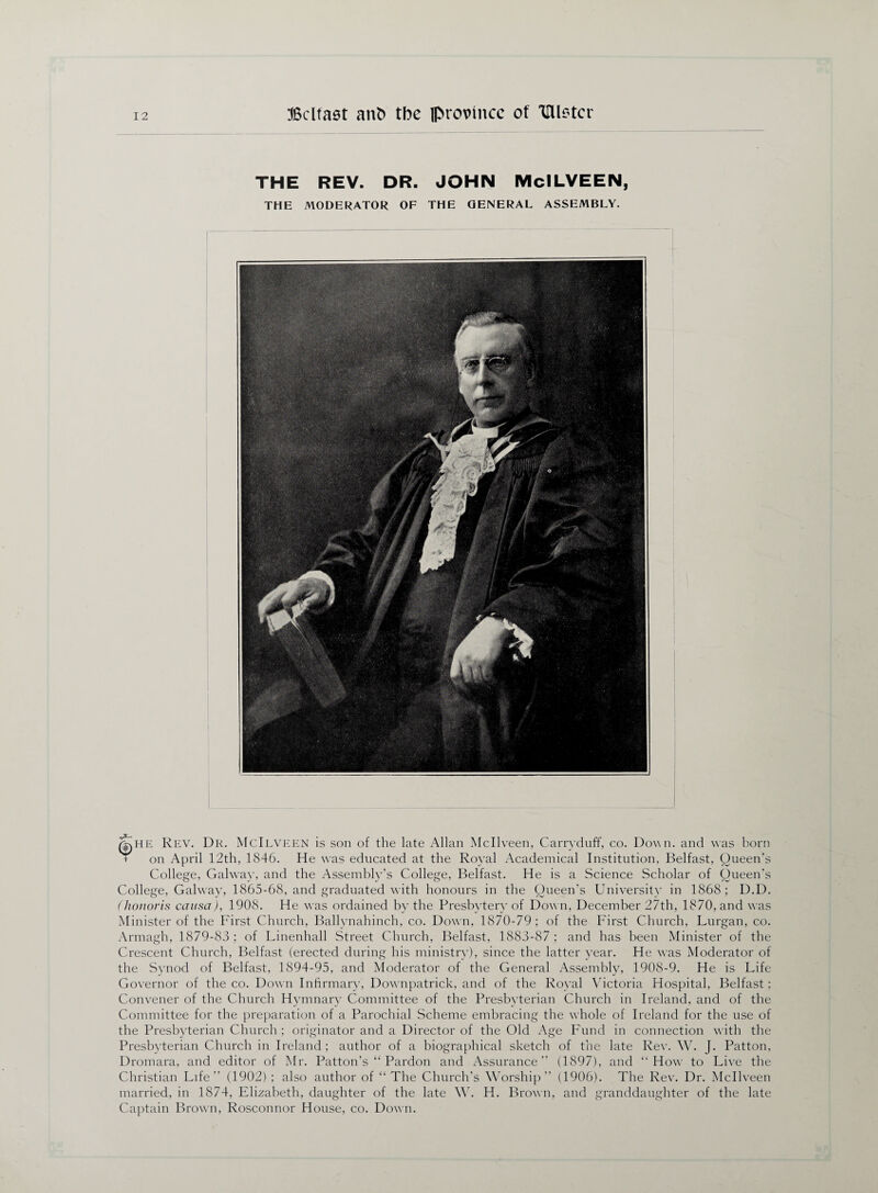 THE REV. DR. JOHN MclLVEEN, THE MODERATOR OF THE GENERAL ASSEMBLY. ^HE Rev. Dr. McIlveen is son of the late Allan Mcllveen, Carrvduff, co. Down, and was born + on April 12th, 1846. He was educated at the Royal Academical Institution, Belfast, Queen’s College, Galway, and the Assembly’s College, Belfast. He is a Science Scholar of Queen’s College, Galway, 1865-68, and graduated with honours in the Queen's University in 1868; D.I). (honoris causa), 1908. He was ordained by the Presbytery of Dow n, December 27th, 1870, and was Minister of the First Church, Ballynahinch, co. Down, 1870-79; of the First Church, Lurgan, co. Armagh, 1879-83 ; of Linenhall Street Church, Belfast, 1883-87 ; and has been Minister of the Crescent Church, Belfast (erected during his ministry), since the latter year. He was Moderator of the Synod of Belfast, 1894-95, and Moderator of the General Assembly, 1908-9. He is Life Governor of the co. Down Infirmary, Downpatrick, and of the Royal Victoria Hospital, Belfast; Convener of the Church Hymnary Committee of the Presbyterian Church in Ireland, and of the Committee for the preparation of a Parochial Scheme embracing the whole of Ireland for the use of the Presbyterian Church ; originator and a Director of the Old Age Fund in connection with the Presbyterian Church in Ireland; author of a biographical sketch of the late Rev. W. J. Patton, Dromara, and editor of Mr. Patton’s “ Pardon and Assurance” (1897), and “How to Live the Christian Life” (1902) ; also author of “The Church’s Worship” (1906). The Rev. Dr. Mcllveen married, in 1874, Elizabeth, daughter of the late W. H. Brown, and granddaughter of the late Captain Brown, Rosconnor House, co. Down.