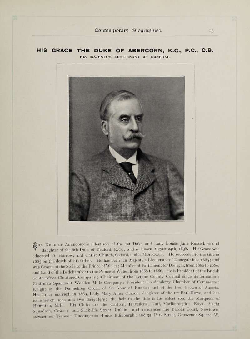 HIS GRACE THE DUKE OF ABERCORN, K.G., P.C., C.B. HIS MAJESTY’S LIEUTENANT OF DONEGAL. |:He Duke of Abercorn is eldest son of the 1st Duke, and Lady Louise Jane Russell, second + daughter of the 6th Duke of Bedford, K.G. ; and was born August 24th, 1838. His Grace was educated at Harrow, and Christ Church, Oxford, and is M.A. Oxon. He succeeded to the title in 1885 on the death of his father. He has been His Majesty’s Lieutenant of Donegal since 1885 ; and was Groom of the Stole to the Prince of Wales ; Member of Parliament for Donegal, from i860 to 1880, and Lord of the Bedchamber to the Prince of Wales, from 1866 to 1886. He is President of the British South Africa Chartered Company ; Chairman of the Tyrone County Council since its formation ; Chairman Spamount Woollen Mills Company ; President Londonderry Chamber of Commerce ; Knight of the Dannebrog Order, of St. Anne of Russia; and of the Iron Crown of Austria. Hisgrace married, in 1869, Lady Mary Anna Curzon, daughter of the 1st Earl Howe, and has issue seven sons and two daughters ; the heir to the title is his eldest son, the Marquess of Hamilton, M.P. His Clubs are the Carlton, Travellers’, Turf, Marlborough ; Royal Yacht Squadron, Cowes: and Sackville Street, Dublin; and residences are Barons Court, Newtown- stewart, co. Tyrone ; Duddingston House, Edinburgh ; and 35, Park Street, Grosvenor Square, W.