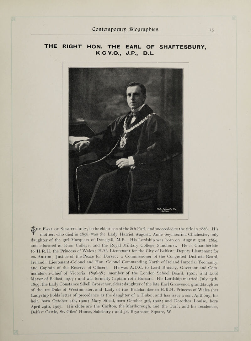 THE RIGHT HON. THE EARL OF SHAFTESBURY, K.C.V.O., J.P., D.L. ^he Earl of Shaftesbury, is the eldest son of the 8th Earl, and succeeded to the title in 1886. His + mother, who died in 1898, was the Lady Harriet Augusta Anne Seymourina Chichester, only daughter of the 3rd Marquess of Donegall, M.P. His Lordship was born on August 31st, 1869, and educated at Eton College, and the Royal Military College, Sandhurst. He is Chamberlain to H.R.H. the Princess of Wales ; H.M. Lieutenant for the City of Belfast; Deputy Lieutenant for co. Antrim; Justice of the Peace for Dorset; a Commissioner of the Congested Districts Board, Ireland ; Lieutenant-Colonel and Hon. Colonel Commanding North of Ireland Imperial Yeomanry, and Captain of the Reserve of Officers. He was A.D.C. to Lord Brassey, Governor and Com- mander-in-Chief of Victoria, 1896-98 ; member of the London School Board, 1901 ; and Lord Mayor of Belfast, 1907 ; and was formerly Captain 10th Hussars. His Lordship married, July 15th, 1899, the Lady Constance Sibell Grosvenor, eldest daughter of the late Earl Grosvenor, granddaughter of the 1st Duke of Westminster, and Lady of the Bedchamber to H.R.H. Princess of Wales (her Ladyship holds letter of precedence as the daughter of a Duke), and has issue a son, Anthony, his heir, born October 4th, 1900; Mary Sibell, born October 3rd, 1902; and Dorothea Louise, born April 29th, 1907. His clubs are the Carlton, the Marlborough, and the Turf; and his residences, Belfast Castle, St. Giles’ House, Salisbury ; and 38, Bryanston Square, W.