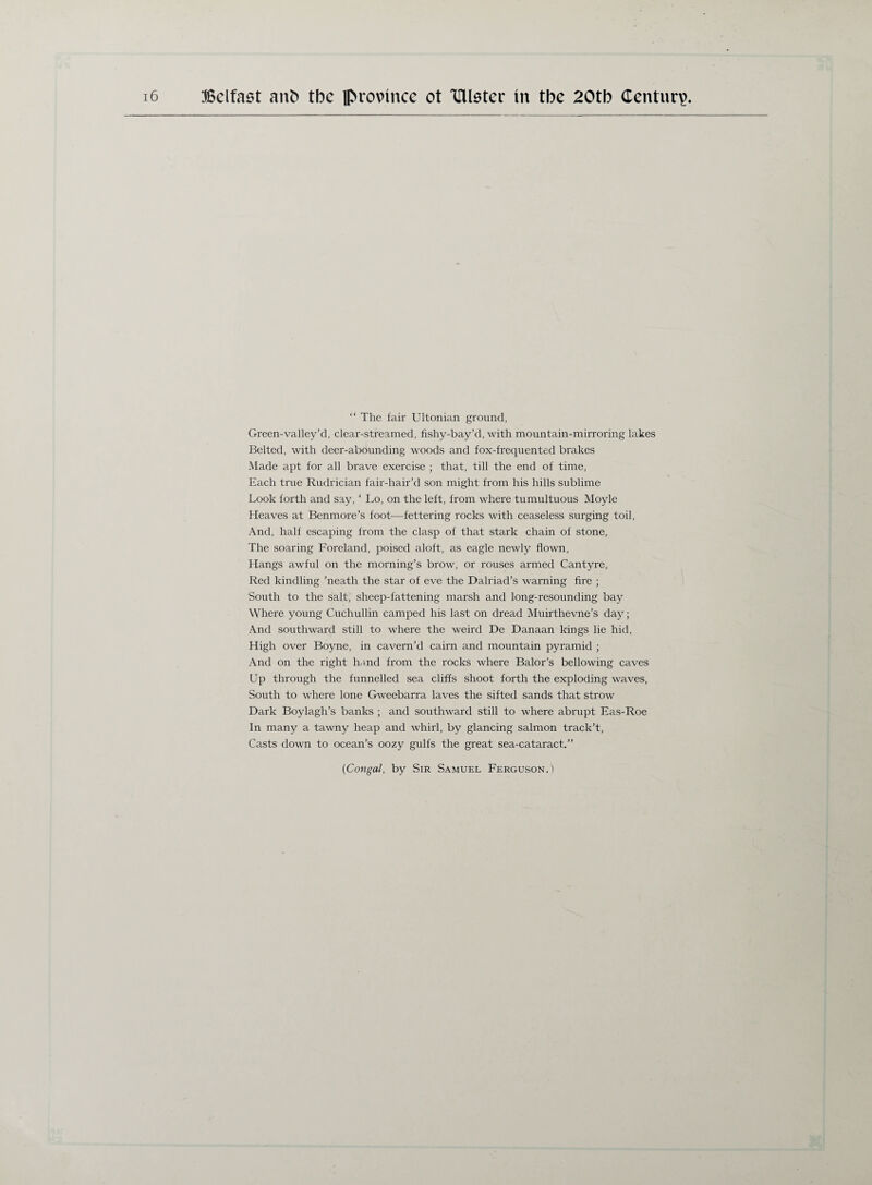 “ The fair Ultonian ground, Green-valley’d, clear-streamed, fishy-bay’d, with mountain-mirroring lakes Belted, with deer-abounding woods and fox-frequented brakes Made apt for all brave exercise ; that, till the end of time, Each true Rudrician fair-hair’d son might from his hills sublime Look forth and say, ‘ Lo, on the left, from where tumultuous Moyle Heaves at Benmore’s foot-—fettering rocks with ceaseless surging toil, And, half escaping from the clasp of that stark chain of stone, The soaring Foreland, poised aloft, as eagle newly flown, Hangs awful on the morning’s brow, or rouses armed Cantyre, Red kindling ’neath the star of eve the Dalriad’s warning fire ; South to the salt, sheep-fattening marsh and long-resounding bay Where young Cuchullin camped his last on dread Muirthevne’s day; And southward still to where the weird De Danaan kings lie hid, High over Boyne, in cavern’d cairn and mountain pyramid ; And on the right hand from the rocks where Balor's bellowing caves Up through the funnelled sea cliffs shoot forth the exploding waves, South to where lone Gweebarra laves the sifted sands that strow Dark Boylagh’s banks ; and southward still to where abrupt Eas-Roe In many a tawny heap and whirl, by glancing salmon track’t, Casts down to ocean’s oozy gulfs the great sea-cataract.” (Congal, by Sir Samuel Ferguson.)