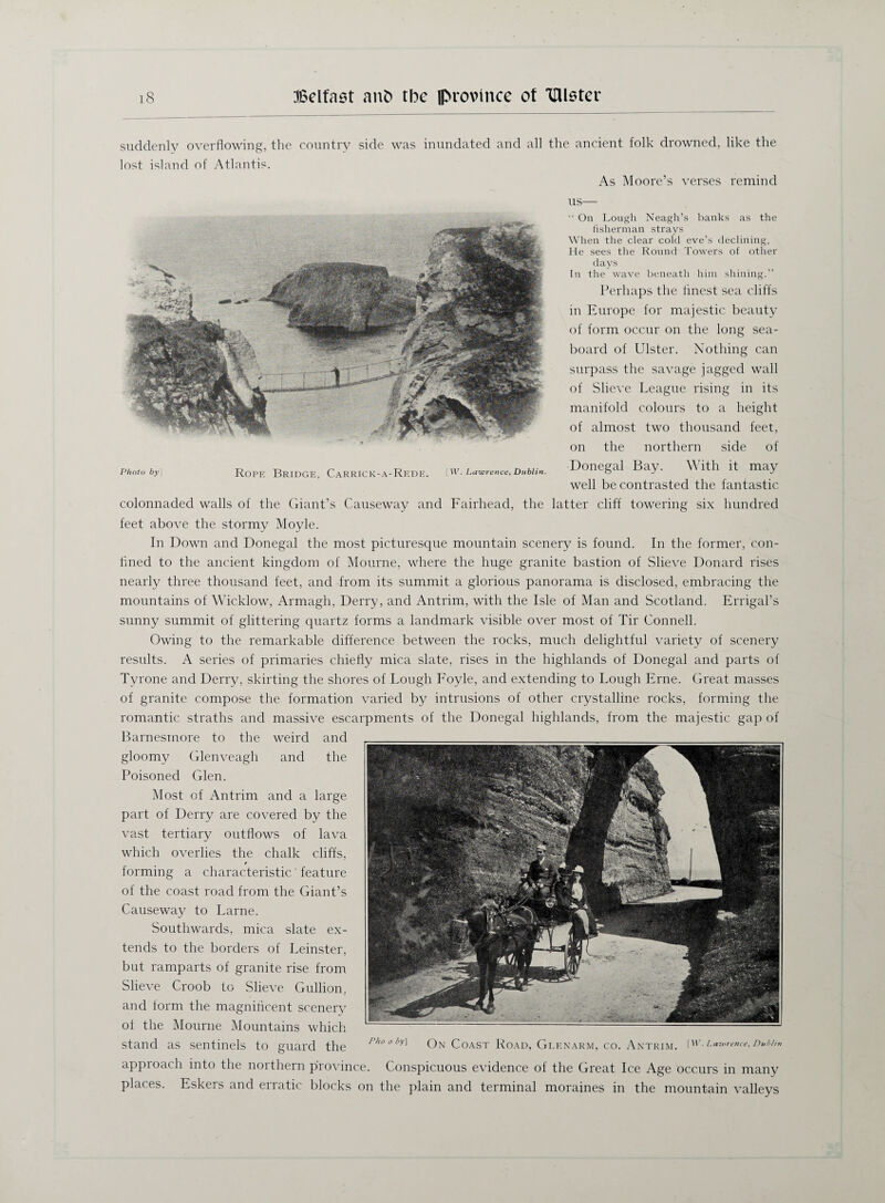 suddenly overflowing, the country side was inundated and all the ancient folk drowned, like the lost island of Atlantis. As Moore’s verses remind Photo by Rope Bridge, CaRRICK-A-ReDE. [W. Lawrence, Dublin. us— “ On Lough Neagh’s banks as the fisherman strays When the clear cold eve’s declining, He sees the Round Towers of other days In the wave beneath him shining.” Perhaps the flnest sea cliffs in Europe for majestic beauty of form occur on the long sea¬ board of Ulster. Nothing can surpass the savage jagged wall of Slieve League rising in its manifold colours to a height of almost two thousand feet, on the northern side of Donegal Bay. With it may well be contrasted the fantastic colonnaded walls of the Giant’s Causeway and Fairhead, the latter cliff towering six hundred feet above the stormy Moyle. In Down and Donegal the most picturesque mountain scenery is found. In the former, con¬ fined to the ancient kingdom of Mourne, where the huge granite bastion of Slieve Donard rises nearly three thousand feet, and from its summit a glorious panorama is disclosed, embracing the mountains of Wicklow, Armagh, Derry, and Antrim, with the Isle of Man and Scotland. Errigal’s sunny summit of glittering quartz forms a landmark visible over most of Tir Connell. Owing to the remarkable difference between the rocks, much delightful variety of scenery results. A series of primaries chiefly mica slate, rises in the highlands of Donegal and parts of Tyrone and Derry, skirting the shores of Lough Foyle, and extending to Lough Erne. Great masses of granite compose the formation varied by intrusions of other crystalline rocks, forming the romantic straths and massive escarpments of the Donegal highlands, from the majestic gap of Barnesmore to the weird and gloomy Glenveagh and the Poisoned Glen. Most of Antrim and a large part of Derry are covered by the vast tertiary outflows of lava which overlies the chalk cliffs, / forming a characteristic' feature of the coast road from the Giant’s Causeway to Larne. Southwards, mica slate ex¬ tends to the borders of Leinster, but ramparts of granite rise from Slieve Croob to Slieve Gullion, and form the magnificent scenery of the Mourne Mountains which stand as sentinels to guard the Pho 0 On Coast Road, Glenarm, co. Antrim, iw. Lawrence, dm* approach into the northern province. Conspicuous evidence of the Great Ice Age occurs in many places. Eskers and erratic blocks on the plain and terminal moraines in the mountain valleys