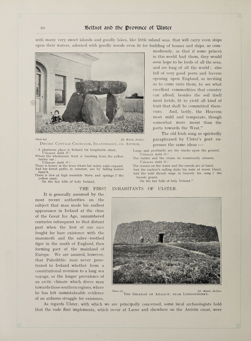 with many very sweet islands and goodly lakes, like little inland seas, that will carry even ships upon their waters, adorned with goodly woods even fit for building of houses and ships, so com- modiously, as that if some princes in this world had them, they would soon hope to be lords of all the seas, and ere long of all the world ; also full of very good ports and havens opening upon England, as inviting us to come unto them, to see what excellent commodities that country can afford, besides the soil itself most fertile, fit to yield all kind of fruit that shall be committed there¬ unto. And, lastly, the Heavens most mild and temperate, though somewhat more moist than the parts towards the West.” The old Irish song so spiritedly paraphrased by Ulster’s poet ex¬ presses the same ideas :— Photo by] [/?. Welch, Belfast. Druids’ Cottage Cromlech, Islandmagf.e, co. Antrim.  A plenteous place is Ireland for hospitable cheer, Uileacan dubh 0 ! Where the wholesome fruit is bursting from the yellow barley ear ; Uileacan dubh 0 ! There is honey in the trees where her misty vales expand, And her forest paths, in summer, are by falling waters fann’d, There is dew at high noontide there, and springs i’ the yellow sand, On the fair hills of holy Ireland. Large and profitable are the stacks upon the ground, Uileacan dubh 0 ! The butter and the cream do wondrously abound, Uileacan dubh O ! The cresses on the water and the sorrels are at hand, And the cuckoo’s calling daily his note of music bland, And the bold thrush sings so bravely his song i’ the forests grand, On the fair hills of holy Ireland.” THE FIRST It is generally assumed by the most recent authorities on the subject that man made his earliest appearance in Ireland at the close of the Great Ice Age, unnumbered centuries subsequent to that distant past when the first of our race fought for bare existence with the mammoth and the sabre - toothed tiger in the south of England, then forming part of the mainland of Europe. We are assured, however, that Paleolithic man never pene¬ trated to Ireland whether from a constitutional aversion to a long sea voyage, or the longer prevalence of an arctic climate which drove man towards those southern regions, where he has left unmistakeable evidence of an arduous struggle for existence. As regards Ulster, with which we are principally concerned, some local archaeologists hold that the rude flint implements, which occur at Larne and elsewhere on the Antrim coast, were Photo by] [/?. Welch, Belfast. The Grianan of Aileach, near Londonderry. INHABITANTS OF ULSTER.