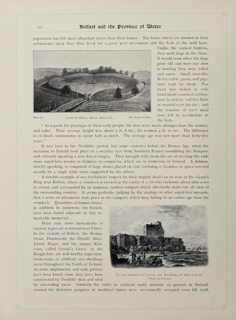 population has left more abundant traces than their homes. The bones which are strewed in their settlements show that they lived for a great part on venison and the flesh of the wild boar. Unlike the earliest hunters, they used dogs in the chase. It would seem when the dogs grew old and were too slow in hunting they were killed and eaten. Small oxen-like Kerry cattle, goats, and pigs, were kept by them. The meat was boiled in rude hand-made vessels of earthen¬ ware heated by red-hot flints or roasted over the fire ; and the remains of each meal were left to accumulate in “ As regards the physique of these early people, the men were much stronger than the women, and taller. Their average height was about 5 ft. 6 ins., the woman 4 ft. 10 ins. The difference in civilised communities is about half as much. The average age was not more than forty-five years.” It was later in the Neolithic period, but some centuries before the Bronze Age, when the incursion to Ireland took place of a swarthy race from Southern France resembling the Basques, and certainly speaking a non-Aryan tongue. They brought with them the art of erecting the rude stone sepulchres known as dolmens or cromlechs, which are so numerous in Ireland. A dolmen, strictly speaking, is composed of large stones placed on end, enclosing a chamber or space covered usually by a single table stone supported by the others. A notable example of our forefathers’ respect for their mighty dead can be seen at the Giant’s Ring near Belfast, where a cromlech is erected in the centre of a circular enclosure about nine acres in extent, and surrounded by an immense earthen rampart which effectually shuts out all view of the surrounding country. It seems probable, judging by the analogy of other sepulchral mounds, that a series of interments took place in the rampart, which may belong to an earlier age than the cromlech. Quantities of human bones, in addition to numerous cist burials, have been found adjacent to this re¬ markable memorial. Many rude stone monuments of various types are scattered over Ulster. In the vicinity of Belfast, the Kempe Stone, Dundonald, the Druids’ Altar, Island Magee, and the unique Kist- vaen, called Grania’s Grave, at the Rough-fort, are well worthy inspection. Souterrains or artificial cave-dwellings occur throughout the North of Ireland. As stone implements and rude pottery have been found, some may have been constructed by Neolithic man and used by succeeding races. Similarly the raths or artificial earth mounds so general in Ireland, ereeted for defensive purposes in mythical times, were occasionally occupied even till 1798, Cakrickfergus Castle, co. Antrim, at the end of 18th century. Photoby\ Giant’s Ring, near Belfast. [/?. Welch, Bet/ast.